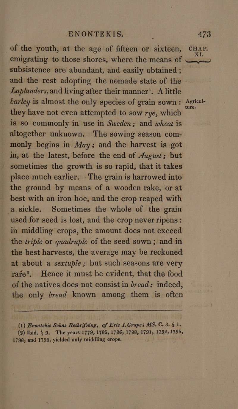 of the youth, at the age of fifteen or sixteen, CHAP. XI. subsistence are abundant, and easily obtained ; Laplanders, and living after their manner’. A little _ barley is almost the only species of grain sown: they have not even attempted to sow rye, which is SO commonly in use in Sweden; and wheat is altogether unknown. The sowing season com- monly begins in May; and the harvest is got in, at the latest, before the end of August; but sometimes the growth is so rapid, that it takes place much earlier. The grain is harrowed into the ground by means of a wooden rake, or at best with an iron hoe, and the crop reaped with a sickle. Sometimes the whole of the grain used for seed is lost, and the crop never ripens : in middling crops, the amount does not exceed the triple or quadruple of the seed sown; and in the best harvests, the average may be reckoned at about a sextuple ; but such seasons are very rate*. Hence it must be evident, that the food of the natives does not consist in bread: indeed, the only lread known among them is often (1) Enontekis Sokns Beskrifning, af Eric I.Grape; MS. C. 3. § 1. (2) Ibid. § 9. The years 1779, 1785, 1786, 1788, 1791, 1792, 1795, 1798, and 1799, yielded only middling crops. Agricul- ture.