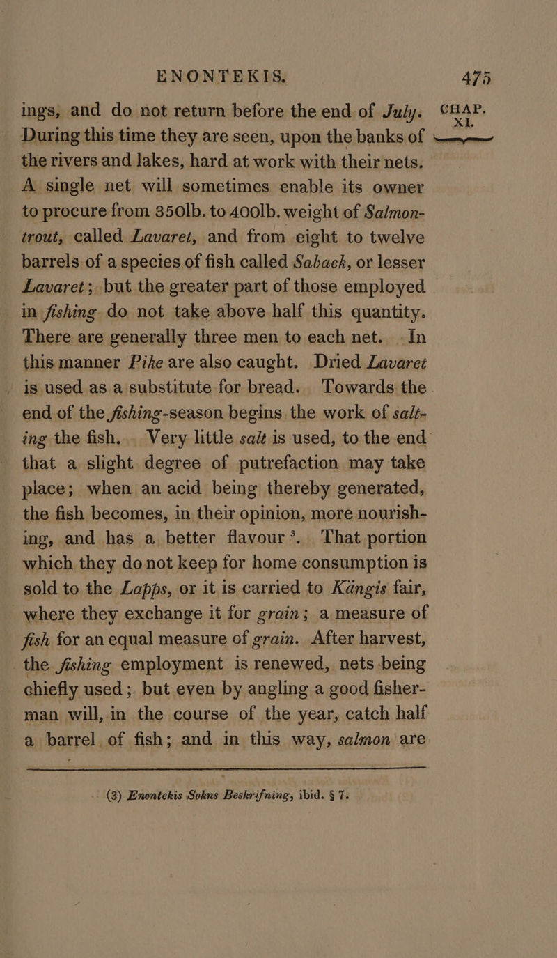 ings, and do not return before the end of July. CRAP) During this time they are seen, upon the banks of —+~—~ the rivers and lakes, hard at work with their nets. A single net will sometimes enable its owner to procure from 350lb. to 40olb. weight of Salmon- trout, called Lavaret, and from eight to twelve barrels of a species of fish called Sabach, or lesser Lavaret; but the greater part of those employed in fishing do not take above half this quantity. There are generally three men to each net. In this manner Pife are also caught. Dried Lavaret _ is. used as a substitute for bread. Towards the end of the jishing-season begins the work of sal- ing the fish... Very little salt is used, to the end that a slight degree of putrefaction may take place; when an acid being thereby generated, the fish becomes, in their opinion, more nourish- ing, and has a better flavour’. That portion which they donot keep for home consumption is sold to the Lapps, or it is carried to Kangis fair, where they exchange it for grain; a measure of fish for an equal measure of grain. After harvest, the fishing employment is renewed, nets being chiefly used ; but even by angling a good fisher- man will, in the course of the year, catch half a barrel of fish; and in this way, salmon are .. (3) Enontekis Sokns Beskrifning, ibid. § 7.