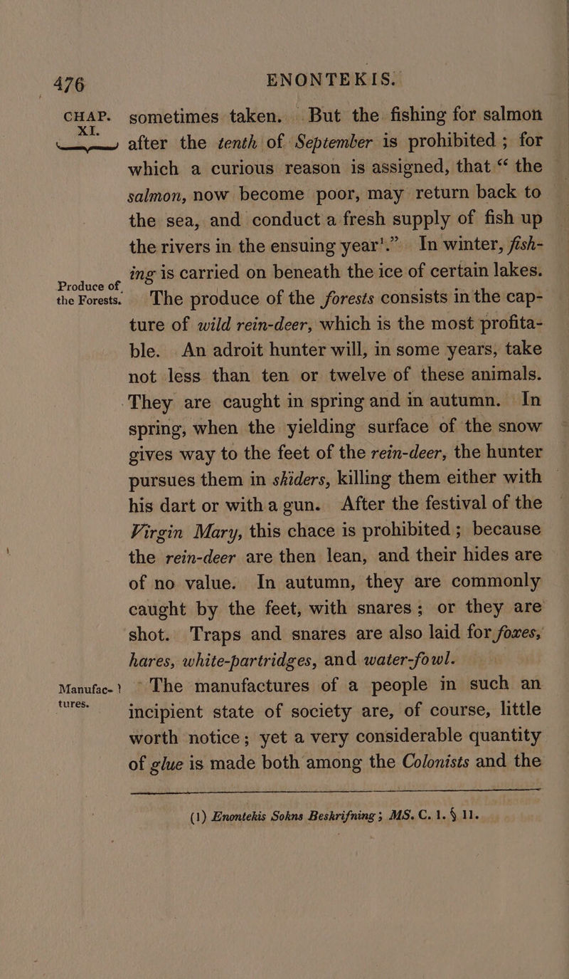 h CHAP. XI. \ econ ores! Produce of, ENONTEKIS.. sometimes taken. But the fishing for salmon after the tenth of September is prohibited ; for which a curious reason is assigned, that “ the salmon, now become poor, may return back to the sea, and conduct a fresh supply of fish up the rivers in the ensuing year’.”. In winter, fish- ing is carried on beneath the ice of certain lakes. The produce of the forests consists in the cap- ture of wild rein-deer, which is the most profita- ble. An adroit hunter will, in some years, take not less than ten or twelve of these animals. Manuface } tures. spring, when the yielding surface of the snow gives way to the feet of the rein-deer, the hunter pursues them in shiders, killing them either with — his dart or withagun. After the festival of the — Virgin Mary, this chace is prohibited ; because the rein-deer are then lean, and their hides are of no value. In autumn, they are commonly caught by the feet, with snares; or they are shot. Traps and snares are also laid for fores, hares, white-partridges, and water-fowl. ~The manufactures of a people in such an incipient state of society are, of course, little worth notice; yet a very considerable quantity of glue is made both among the Colonists and the