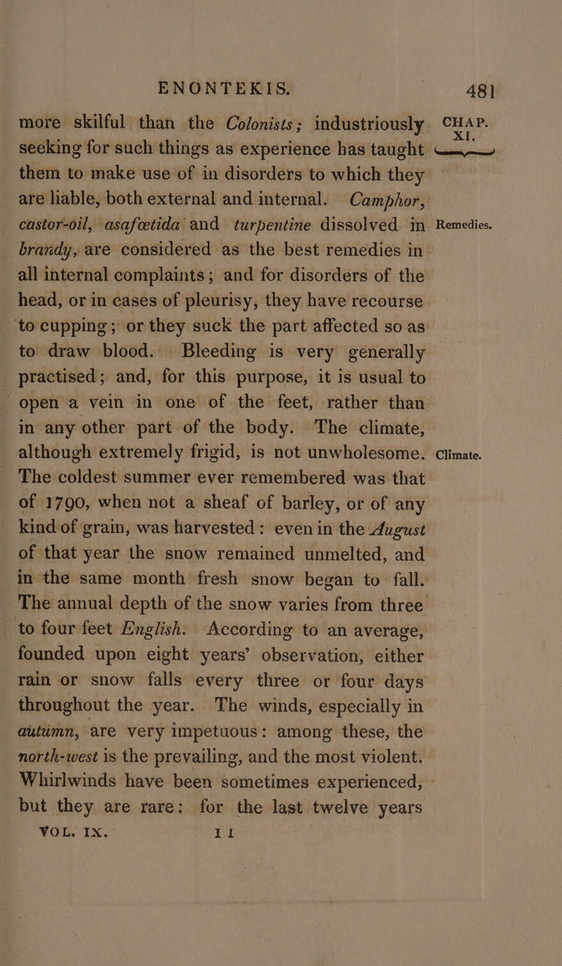 more skilful than the Colonists; industriously aig seeking for such things as experience has taught Nel them to make use of in disorders to which they are hable, both external and internal. Camphor, castor-oil, asafoetida and turpentine dissolved. in Remedies. brandy, are considered as the best remedies in- all internal complaints; and for disorders of the head, or in cases of pleurisy, they have recourse ‘to cupping; or they suck the part affected so as to draw blood. Bleeding is very generally practised; and, for this purpose, it is usual to | open a vein in one of the feet, rather than in any other part of the body. The climate, although extremely frigid, is not unwholesome. Climate. The coldest summer ever remembered was that of 1790, when not a sheaf of barley, or of any kind of grain, was harvested: even in the August of that year the snow remained unmelted, and in the same month fresh snow began to fall. The annual depth of the snow varies from three to four feet English. According to an average, founded upon eight years’ observation, either rain or snow falls every three or four days throughout the year. The winds, especially in autumn, are very impetuous: among these, the north-west is the prevailing, and the most violent. Whirlwinds have been sometimes experienced, but they are rare: for the last twelve years