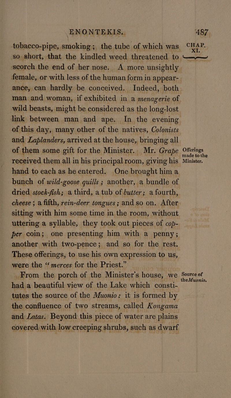 tobacco-pipe, smoking; the tube of which was so short, that the kindled weed threatened to ‘scorch the end of her nose. A more unsightly female, or with less of the human form in appear- ance, can hardly be conceived. Indeed, both man. and woman, if exhibited in a menagerie of wild beasts, might be considered as the long-lost link between man and ape. In the evening of this day, many other of the natives, Colonists and Laplanders, arrived at the house, bringing all of them some gift for the Minister. Mr. Grape received them all in his principal room, giving his hand to each as he entered. One brought hima bunch of wild-goose quills ; another, a bundle of dried stock-fish; a third, a tub of butter; a fourth, cheese ; a fifth, rein-deer tongues; and so on. After sitting with him some time in the room, without uttering a syllable, they took out pieces of cop- per coin; one presenting him with a penny; another with two-pence; and so for the rest. were the “‘ merces for the Priest.” | _From the porch of the Minister’s house, we had a beautiful view of the Lake which consti- tutes the source of the Muonio: it is formed by the confluence of two streams, called Kongama and Latas. Beyond this piece of water are plains covered: with low creeping shrubs, such as dwarf CHAP. XI. — Offerings made tothe Minister. Source of