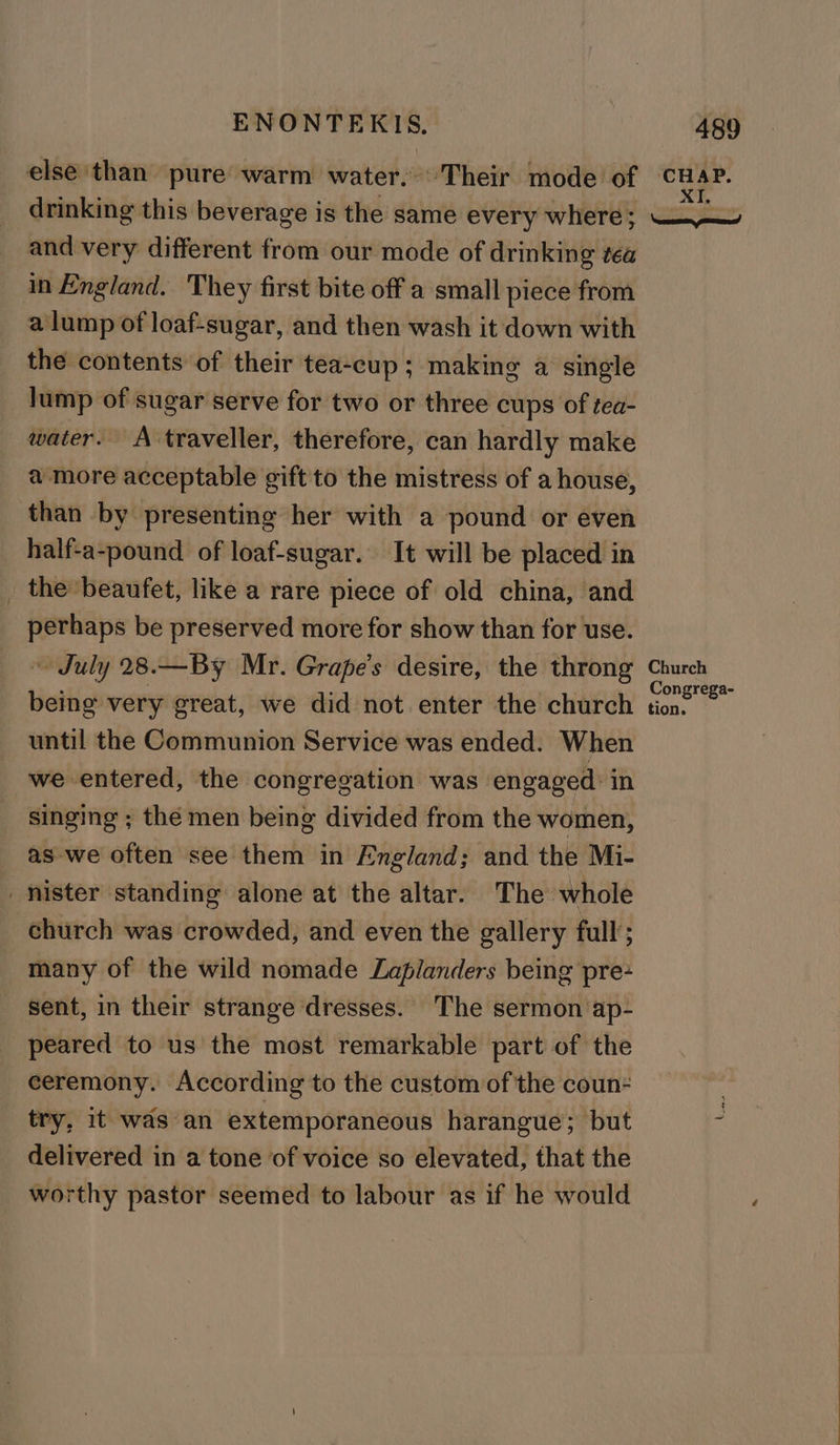 and very different from our mode of drinking tea in England. They first bite off a small piece from a lump of loaf-sugar, and then wash it down with the contents of their tea-cup; making a single lump of sugar serve for two or three cups of tea- water. A traveller, therefore, can hardly make a more acceptable gift to the mistress of a house, than by presenting her with a pound or even half-a-pound of loaf-sugar. It will be placed in _ the beaufet, like a rare piece of old china, and perhaps be preserved more for show than for use. » July 28.—By Mr. Grape’s desire, the throng being very great, we did not enter the church until the Communion Service was ended. When we entered, the congregation was engaged’ in singing ; thé men being divided from the women, as -we often see them in England; and the Mi- mister standing alone at the altar. The whole church was crowded, and even the gallery full’; many of the wild nomade Laplanders being pre- sent, in their strange dresses. The sermon ap- peared to us the most remarkable part of the ceremony. According to the custom of the coun: try, it was an extemporaneous harangue; but delivered in a tone of voice so elevated, that the worthy pastor seemed to labour as if he would Church Congrega- tion.