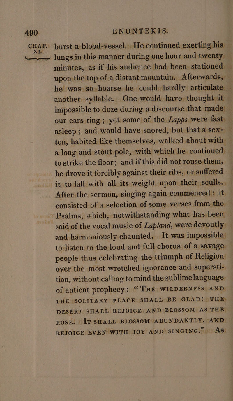 minutes, as if his audience had been stationed upon the top of a distant mountain. Afterwards, — he was so hoarse he could hardly articulate — another. syllable.. One would have thought it our ears ring; yet some of the Lapps were fast. asleep; and would have snored, but that a sex- — ton, habited like themselves, walked about with a long and stout pole, with which he continued. to strike the floor; and if this did not rouse them, he drove it forcibly against their ribs, or suffered it to fall with all its weight upon their sculls. — consisted of a selection of some verses from the — Psalms, which, notwithstanding what has been — said of the vocal music of Lapland, were devoutly — and harmoniously chaunted. It was impossible’ to listen to the loud and full chorus of a savage people thus celebrating the triumph of Religion: over the most wretched ignorance and supersti- tion, without calling to mind the sublimelanguage of antient prophecy: “ THE WILDERNESS AND THE SOLITARY PLAGE SHALL BE GLAD: THE) DESERT SHALL REJOICE. AND BLOSSOM AS THE. ROSE. IT SHALL BLOSSOM ABUNDANTLY, AND REJOICE EVEN WITH JOY AND: SINGING. AS!