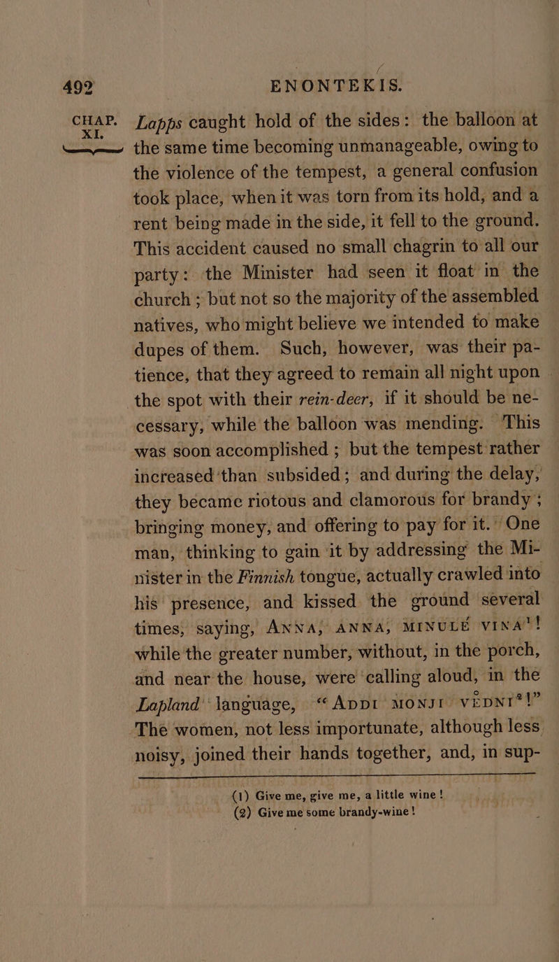 CHAP. XI. | ( Lapps caught hold of the sides: the balloon at the violence of the tempest, a general confusion took place, when it was torn from its hold, and a rent being made in the side, it fell to the ground. This accident caused no small chagrin to all our party: the Minister had seen it float in the — church ; but not so the majority of the assembled natives, who might believe we intended to make dupes of them. Such, however, was their pa- tience, that they agreed to remain all night upon - cessary, while the balloon was mending. This was soon accomplished ; but the tempest rather — increased than subsided; and during the delay, they became riotous and clamorous for brandy ; bringing money, and offering to pay for it.” One man, thinking to gain ‘it by addressing the Mi- nister in the Finnish tongue, actually crawled into his presence, and kissed the Brant several times, saying, ANNA, ANNA, MINULE vINA! while the greater number, without, in the por ch, and near the house, were ‘calling aloud, in the Lapland‘ language, “Appt MONJI- vEDNI®?!” noisy, joined their hands together, and, in sup- a) Give me, give me, a little wine! (2) Give me some brandy-wine !