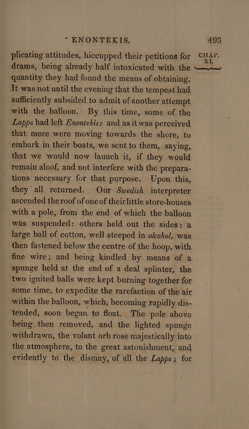 quantity they had found the means of obtaining. It was not until the evening that the tempest had sufficiently subsided to admit of another attempt with the balloon. By this time, some of the Lapps had left Enontekis: and as it was perceived that more were moving towards the shore, to embark in their boats, we sent to them,. saying, that we would now launch it, if they would remain aloof, and not interfere with the prepara- tions necessary for that purpose. Upon this, they all returned. Our Swedish interpreter ascended the roof of one of their little store-houses with a pole, from the end of which the balloon was suspended: others held out the sides: large ball of cotton, well steeped in alcohol, was then fastened below the centre of the hoop, with fine wire; and being kindled by means of a spunge held at the end of a deal splinter, the two ignited balls were kept burning together for some time, to expedite the rarefaction of the air within the balloon, which, becoming rapidly dis- ‘tended, soon began to float. The pole above being then removed, and the lighted spunge withdrawn, the volant orb rose majestically into the atmosphere, to the great astonishment, and evidently to the dismay, of all the Lapps ; for