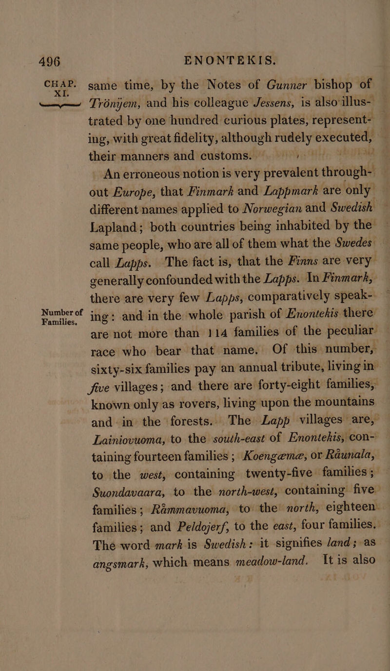 CHAP. XI. Sore poms! Number of Families. ENONTEKIS. same time, by the Notes of Gunner bishop of Trényem, and his colleague Jessens, is also illus- trated by one hundred curious plates, represent- ing, with great fidelity, although in executed, : their manners and customs.) A _ An erroneous notion is very prevalent anced out Europe, that Finmark and Lappmark are only different names applied to Norwegian and Swedish — Lapland; both countries being inhabited by the same people, who are all of them what the Swedes — call Lapps. The fact is, that the Finns are very generally confounded with the Lapps. In Finmarh, there are very few Lapps, comparatively speak- ing: and in the whole parish of Enontehis there are not more than 114 families of the peculiar. race who bear that name. Of this number, sixty-six families pay an annual tribute, living in: five villages; and there are forty-eight families, known only as rovers, living upon the mountains and in the forests. The Lapp villages are, Lainiovuoma, to the south-east of Enontehis, con- taining fourteen families ; Koengeme, or Raunala, to the west, containing twenty-five families; Suondavaara, to the north-west, containing five families; Rammavuoma, to the north, eighteen families; and Peldojerf, to the east, four families. The word mark is Swedish: it signifies land; as angsmark, which means, meadow-land. tis also