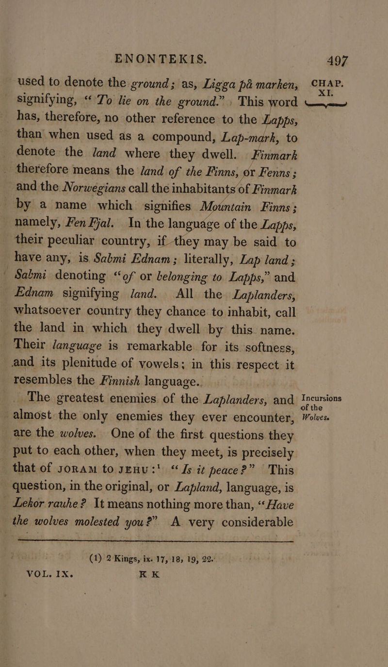 used to denote the ground; as, Ligga pa marken, signifying, “Zo lie on the ground.” » This word __ has, therefore, no other reference to the Lapps, than when used as a compound, Lap-marh, to _ denote the Jand where they dwell. Finmark _ therefore means the Jand of the Finns, or Fenns:; ~ and the Norwegians call the inhabitants of Finmark _ by a name which signifies Mountain Finns ; namely, Fen Fal. In the language of the Lapps, their peculiar country, if they may be said to have any, is Sabmi Ednam; literally, Lap land ; | Sabmi denoting “of or belonging to. Lapps,” and Ednam signifying land. All the Laplanders, whatsoever country they chance to inhabit, call _ the land in which they dwell by this. name. Their /anguage is remarkable. for its softness, and its plenitude of vowels; in this respect it _ resembles the Finnish language.. _. The greatest enemies. of the Laplanders, and almost the only enemies they ever encounter, are the wolves. One of the first. questions they put to each other, when they meet, is precisely - that of soram to genus! “ Js it peace?” This - question, in the original, or Lapland, language, is _ Lehor rauhe? It means nothing more than, “Have the wolves molested you?” A very considerable (1) 2 Kings, ix. 17,18, 19, 22 VOL. IX. KK CHAP, XI, ed Incursions Wolvese