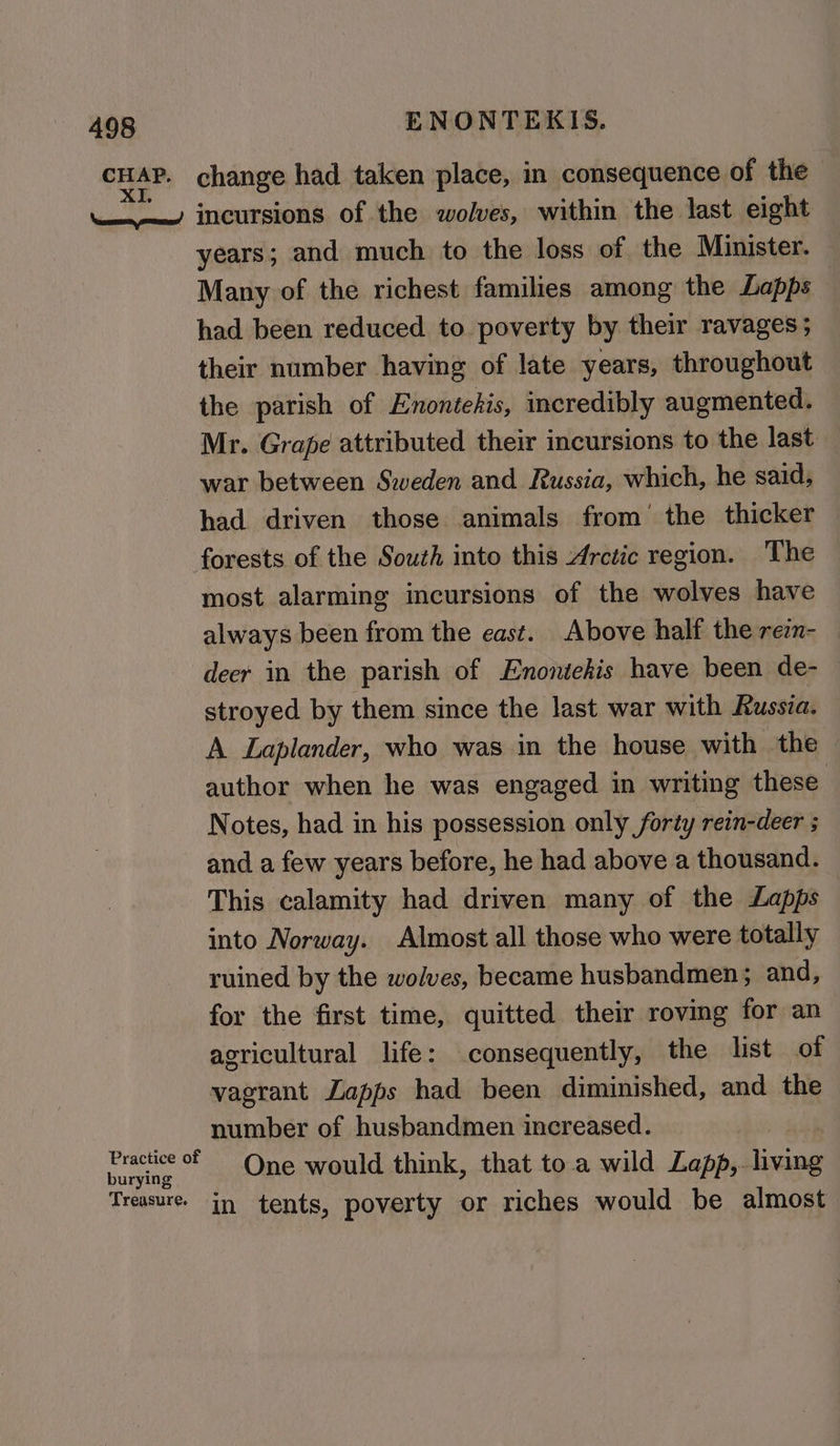 years; and much to the loss of the Minister. Many of the richest families among the Lapps had been reduced to poverty by their ravages; their number having of late years, throughout the parish of Enontehis, incredibly augmented. Mr. Grape attributed their incursions to the last war between Sweden and Russia, which, he said, had driven those animals from’ the thicker most alarming incursions of the wolves have always been from the east. Above half the rezn- — deer in the parish of Enontehis have been de- — stroyed by them since the last war with Russia. A Laplander, who was in the house with the author when he was engaged in writing these Notes, had in his possession only forty rein-deer ; and a few years before, he had above a thousand. This calamity had driven many of the Lapps into Norway. Almost all those who were totally ruined by the wolves, became husbandmen; and, for the first time, quitted their roving for an agricultural life: consequently, the list of vagrant ZLapps had been diminished, and the number of husbandmen increased. One would think, that to.a wild Lapp,- aon