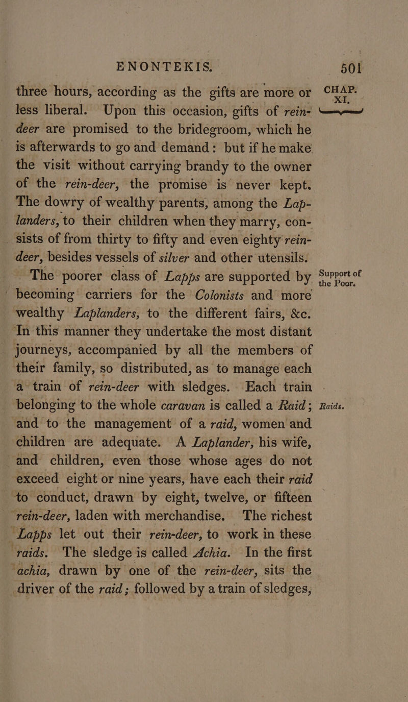 three hours, according as the gifts are more ae Ce less liberal. Upon this occasion, gifts of rein- aie deer are promised to the bridegroom, which he is afterwards to go and demand: but if he make the visit without carrying brandy to the owner of the rein-deer, the promise is never kept. The dowry of wealthy parents, among the Lap- landers, to their children when they marry, con- _ sists of from thirty to fifty and even eighty rein- deer, besides vessels of silver and other utensils. te The poorer class of Lapps are supported by porter becoming carriers for the Colonists and more wealthy Zaplanders, to the different fairs, &amp;c. In this manner they undertake the most distant journeys, accompanied by all the members of their family, so distributed, as to manage each a train of rein-deer with sledges. Each train | belonging to the whole caravan is called a Raid; Raids. and to the management of a raid, women and children are adequate. A Zaplander, his wife, and children, even those whose ages do not exceed eight or nine years, have each their raid to conduct, drawn by eight, twelve, or fifteen “rein-deer, laden with merchandise. The richest _ Lapps let out their rein-deer, to work in these ‘raids. The sledge is called Achia. In the first ‘achia, drawn by one of the rein-deer, sits the - driver of the raid; followed by a train of sledges,