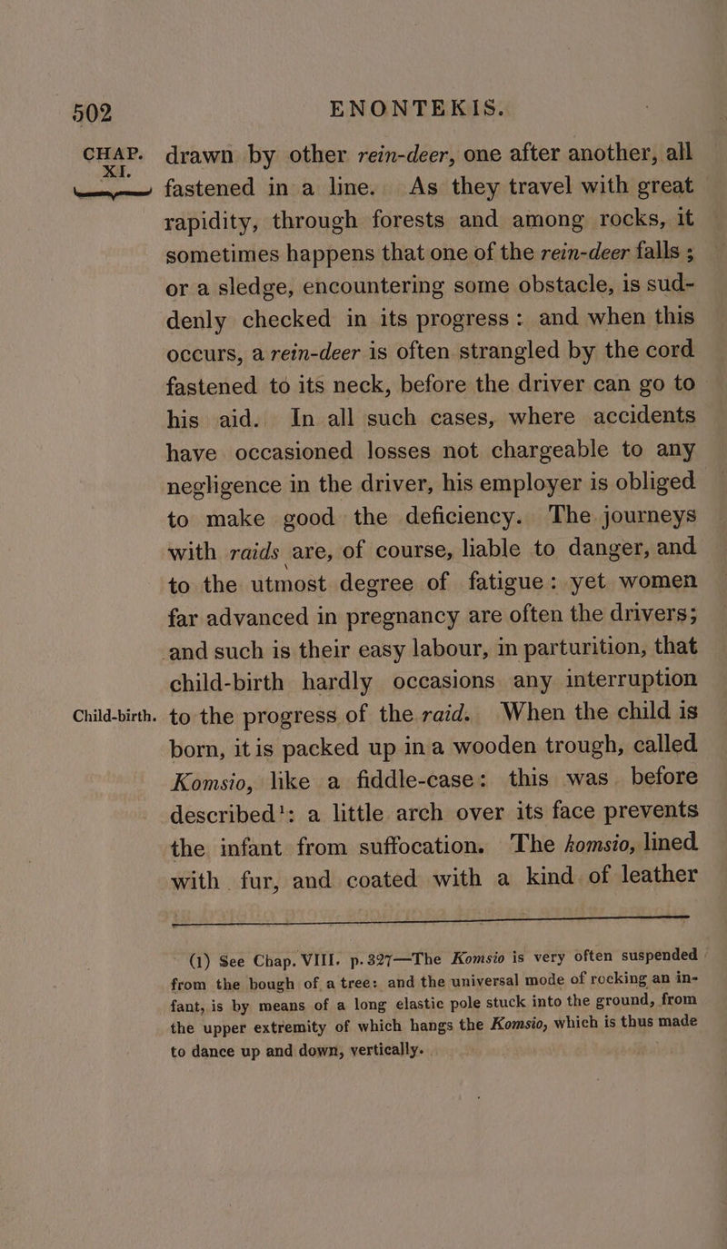 CHAP. Child-birth. drawn by other rein-deer, one after another, all fastened in a line. As they travel with great rapidity, through forests and among rocks, it sometimes happens that one of the rein-deer falls ; or a sledge, encountering some obstacle, is sud- denly checked in its progress: and when this occurs, a rein-deer is often strangled by the cord fastened to its neck, before the driver can go to | his aid. In all such cases, where accidents have occasioned losses not chargeable to any negligence in the driver, his employer is obliged to make good the deficiency. The journeys with raids are, of course, liable to danger, and to the utmost degree of fatigue: yet women far advanced in pregnancy are often the drivers; child-birth hardly occasions any interruption to the progress of the raid. When the child is born, itis packed up ina wooden trough, called Komsio, like a fiddle-case: this was. before described': a little arch over its face prevents the infant from suffocation. The komsio, lined. with fur, and coated with a kind of leather ~ (1) See Chap. VIII. p.327—The Komsio is very often suspended | from the bough of a tree: and the universal mode of rocking an in- fant, is by means of a long elastic pole stuck into the ground, from the upper extremity of which hangs the Komsio, which is thus made ~ to dance up and down, vertically. .