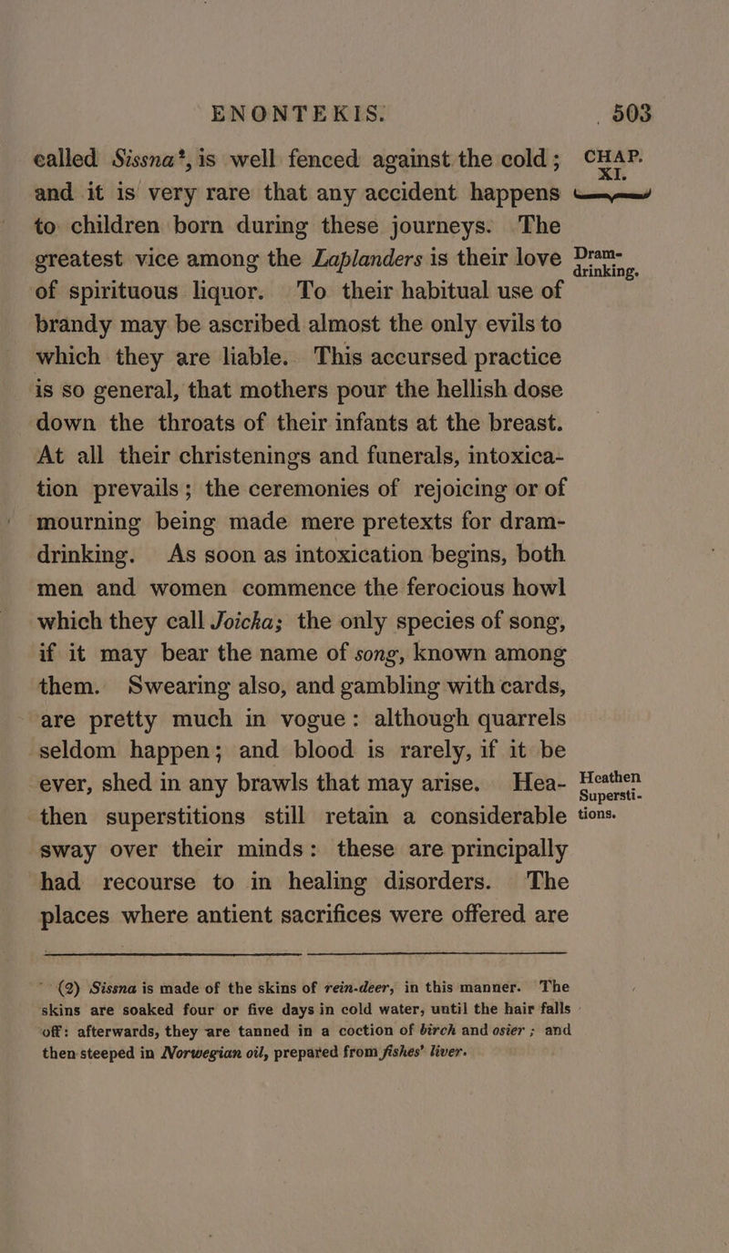 called Sissna*,is well fenced against the cold ; and it is very rare that any accident happens to children born during these journeys. The greatest vice among the Laplanders is their love of spirituous liquor. To their habitual use of brandy may be ascribed almost the only evils to which they are liable. This accursed practice is so general, that mothers pour the hellish dose down the throats of their infants at the breast. At all their christenings and funerals, intoxica- tion prevails; the ceremonies of rejoicing or of mourning being made mere pretexts for dram- drinking. As soon as intoxication begins, both men and women commence the ferocious howl which they call Joicha; the only species of song, if it may bear the name of song, known among them. Swearing also, and gambling with cards, are pretty much in vogue: although quarrels seldom happen; and blood is rarely, if it be ever, shed in any brawls that may arise. Hea- then superstitions still retain a considerable sway over their minds: these are principally had recourse to in healing disorders. The places where antient sacrifices were offered are * (2) Sissna is made of the skins of rein-deer, in this manner. The Heathen Supersti- tions. ‘off: afterwards, they are tanned in a coction of birch and osier ; and then steeped in Norwegian oil, prepared from fishes’ liver.