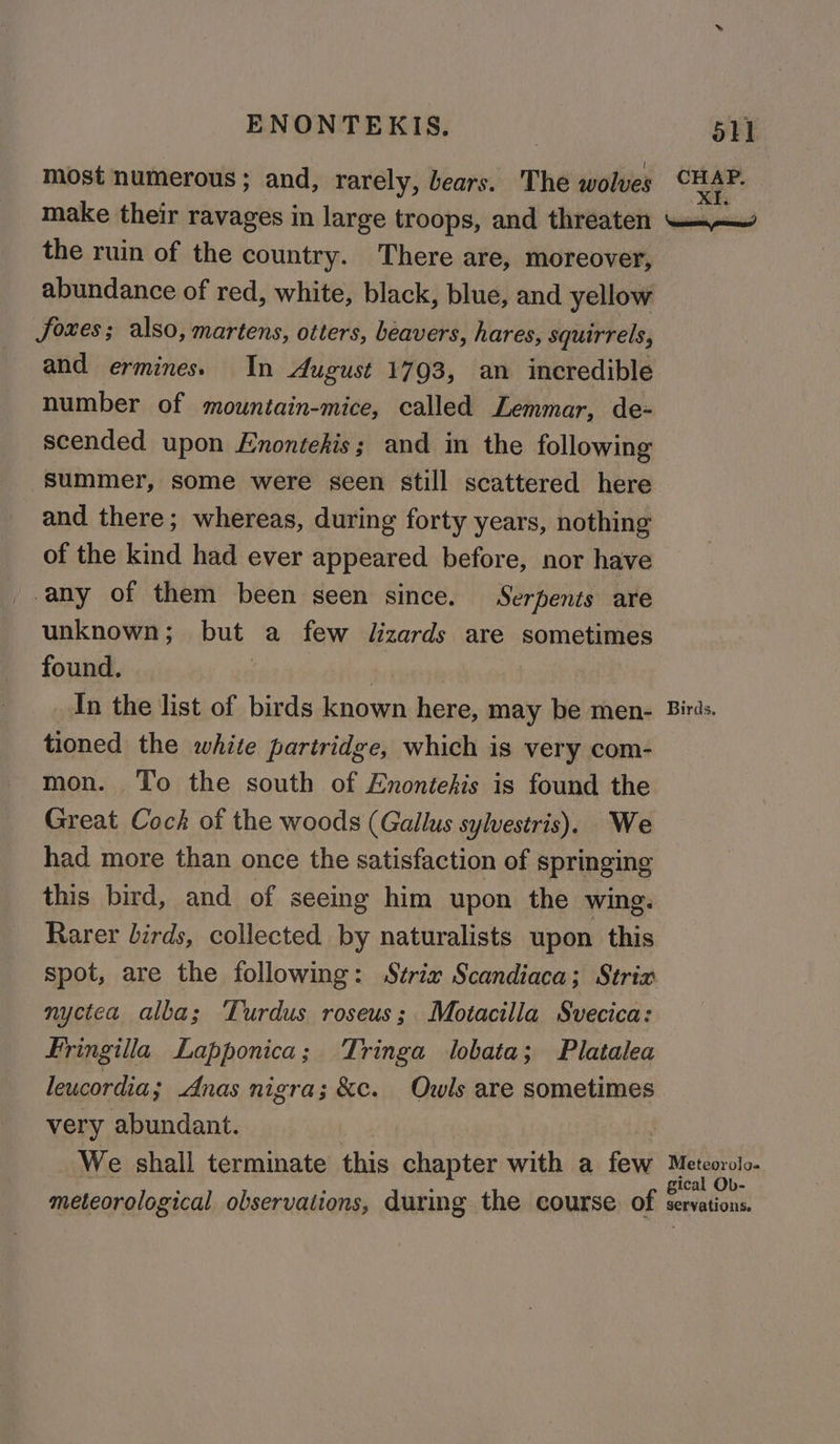 most numerous; and, rarely, bears. The wolves vier: make their ravages in large troops, and threaten —.— the ruin of the country. There are, moreover, abundance of red, white, black, blue, and yellow foxes; also, martens, otters, beavers, hares, squirrels, and ermines. In August 1793, an incredible number of mountain-mice, called Lemmar, de- scended upon Enontehis; and in the following Summer, some were seen still scattered here and there; whereas, during forty years, nothing of the kind had ever appeared before, nor have _-any of them been seen since. Serpents are unknown; but a few dizards are sometimes found. | | In the list of birds known here, may be men- Birds. tioned the white partridge, which is very com- on. To the south of Enontehis is found the Great Cock of the woods (Gallus sylvestris). We had more than once the satisfaction of springing this bird, and of seeing him upon the wing. Rarer birds, collected by naturalists upon this spot, are the following: Strix Scandiaca; Strix nyctca alba; Turdus roseus; Motacilla Svecica: Fringilla Lapponica; Tringa lobata; Platalea leucordia ; Anas nigra; &amp;c. Owls are sometimes very abundant. We shall terminate this chapter with a few dre ag ical Ob- meteorological observations, during the course of servations.