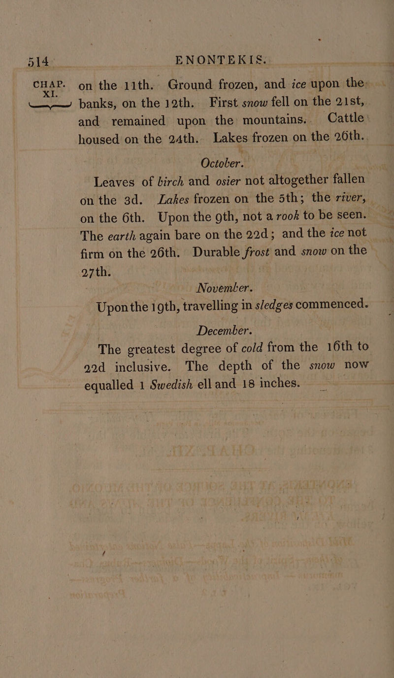 and remained upon the: mountains. Cattle: housed on the 24th. Lakes frozen on the 20th. . October. Leaves of birch and osier not altogether fallen on the 3d. Lakes frozen on the 5th; the river, on the 6th. Upon the gth, not a rook to be seen. The earth again bare on the 22d; and the ice not firm on the 26th. Durable frost and snow on the 27th. 6 } November. Uponthe 1 oth, travelling in s/edges commenced. | December. The greatest degree of cold from the 16th to 22d inclusive. The depth of the snow now equalled 1 Swedish ell and 18 inches. |