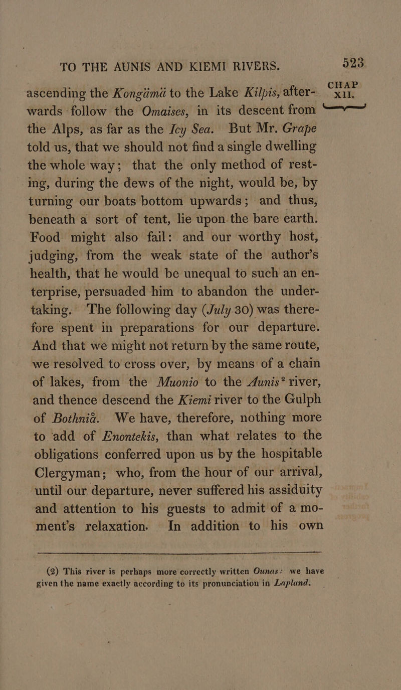 wards follow the Omaises, in its descent from the Alps, as far as the Icy Sea. But Mr. Grape told us, that we should not find a single dwelling the whole way; that the only method of rest- ing, during the dews of the night, would be, by turning our boats bottom upwards; and thus, beneath a sort of tent, lie upon the bare earth. Food might also fail: and our worthy host, judging, from the weak state of the author’s health, that he would be unequal to such an en- terprise, persuaded him to abandon the under- taking. The following day (July 30) was there- fore spent in preparations for our departure. And that we might not return by the same route, we resolved to cross over, by means of a chain of lakes, from the Muonio to the Aunis® river, and thence descend the Kiemi river to the Gulph of Bothnia. We have, therefore, nothing more to add of Enontekis, than what relates to the obligations conferred upon. us by the hospitable Clergyman; who, from the hour of our arrival, until our departure, never suffered his assiduity and attention to his guests to admit of a mo- ment’s relaxation. In addition to his own (2) This river is perhaps more correctly written Ounas: we have given the name exactly according to its pronunciation in Lapland.