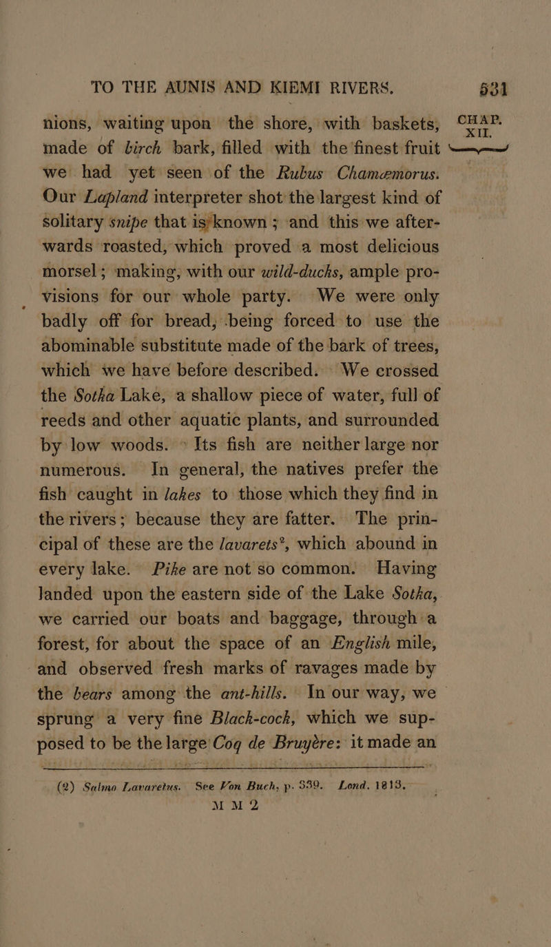hions, waiting upon the shore, with baskets, made of birch bark, filed with the finest fruit we had yet seen of the Rubus Chamemorus. Our Lapland interpreter shot the largest kind of solitary snipe that is)known ; and this we after- wards roasted, which proved a most delicious morsel; making; with our wild-ducks, ample pro- visions for our whole party. We were only badly off for bread; being forced to use the abominable substitute made of the bark of trees, which we have before described. We crossed the Sotka Lake, a shallow piece of water, full of reeds and other aquatic plants, and surrounded by low woods. © Its fish are neither large nor numerous. In general, the natives prefer the fish caught in Jakes to those which they find in the rivers; because they are fatter. The prin- cipal of these are the davarets*, which abound in every lake. Pike are not so common. Having we carried our boats and baggage, through a forest, for about the space of an English mile, -and observed fresh marks of ravages made by sprung a very fine Black-cock, which we sup- posed to be the large’ Cog de Bruyére: it made an (2) Salmo Lavaretus. See Von Buch, p. 339. Lond. 1813.