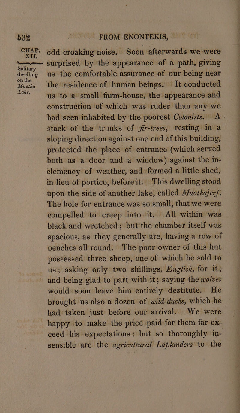 CHAP. XII. Solitary dwelling on the Muotka Lake. odd croaking noise. Soon afterwards we were surprised by the appearance of a path, giving us the comfortable assurance of our being near the residence of human beings. It conducted construction of which was ruder than any we had seen inhabited by the poorest Colonists. A stack of the’ trunks of frr-trees, resting m a sloping direction against one end of this building, protected the place of entrance (which served both as a door and a window) against the in- clemency of weather, and formed a little shed, in lieu of portico, before it.. This dwelling stood The hole for entrance was so small, that we were compelled to creep into it. All within was black and wretched; but the chamber itself was spacious, as they generally are, having a row of penches all round. The poor owner of this hut possessed three sheep, one of which he sold to us; asking only two shillings, English, for it; and being glad to part with it; saying the wolves would soon leave him'entirely destitute. He brought us also a dozen of wild-duchks, which he &gt; had taken just before our arrival. We were happy to make the price paid for them far ex- ceed his expectations: but so thoroughly in- sensible are the agricultural Laplanders to the