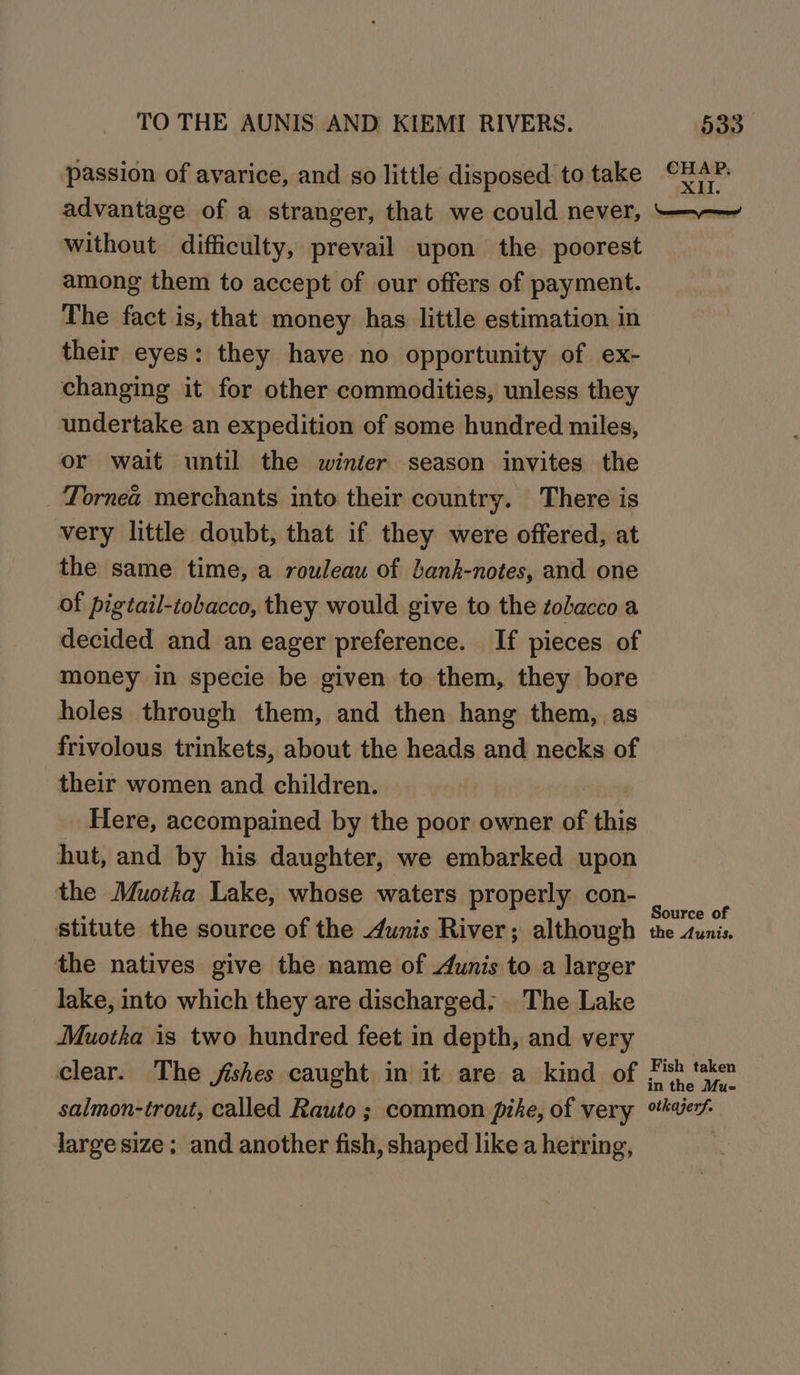passion of avarice, and so little disposed to take advantage of a stranger, that we could never, without difficulty, prevail upon the poorest among them to accept of our offers of payment. The fact is, that money has little estimation in their eyes: they have no opportunity of ex- changing it for other commodities, unless they undertake an expedition of some hundred miles, or wait until the winter season invites the Tornea merchants into their country. There is very little doubt, that if they were offered, at the same time, a rouleau of bank-notes, and one of pigtail-tobacco, they would give to the tobacco a decided and an eager preference. If pieces of money in specie be given to them, they bore holes through them, and then hang them, as frivolous trinkets, about the heads and necks of their women and children. Here, accompained by the poor owner of this hut, and by his daughter, we embarked upon the Muotha Lake, whose waters properly con- stitute the source of the 4unis River; although the natives give the name of 4unis to a larger lake, into which they are discharged. The Lake Muotha is two hundred feet in depth, and very clear. The jishes caught in it are a kind of salmon-trout, called Rauto ; common pike, of very Jarge size; and another fish, shaped like a herring, CHAP, XII. Source of the Aunis. Fish taken in the Mu- otkajerf.