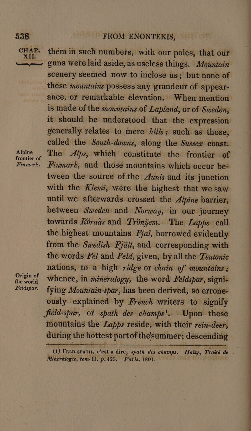 CHAP. XII. them in such numbers, with our poles, that our Alpine frontier of Finmark. Origin of the world Feldspar. scenery seemed now to inclose us; but none of these mountains possess any grandeur of appear- ance, or remarkable elevation. When mention is made of the mountains of Lapland, or of Sweden, it should be understood that the expression generally relates to mere hills; such as those, called the Soush-downs, along the Sussex coast: Finmark, and those mountains which occur be- tween the source of the unis and its junction with the Kiemi, were the highest that we saw until we afterwards crossed the Alpine barrier, towards Roraas and Trénijem. The Lapps call the highest mountains Fjal, borrowed evidently from the Swedish Fjall, and corresponding with the words Fel and Feld, given, by all the Teutonic nations, to a high ridge or chain of mountains; whence, in mineralogy, the word Feéldspar, signi- fying Mountain-spar, has been derived, so errone- ously. explained by French writers to signify jield-spar, or -spath des champs’. : Upon. these mountains the Lapps reside, with their rein-deer, ie ts the hottest part of the'summer; ; descending Mineralogie, tom. 11. p.425. Paris, 1801. ee ee