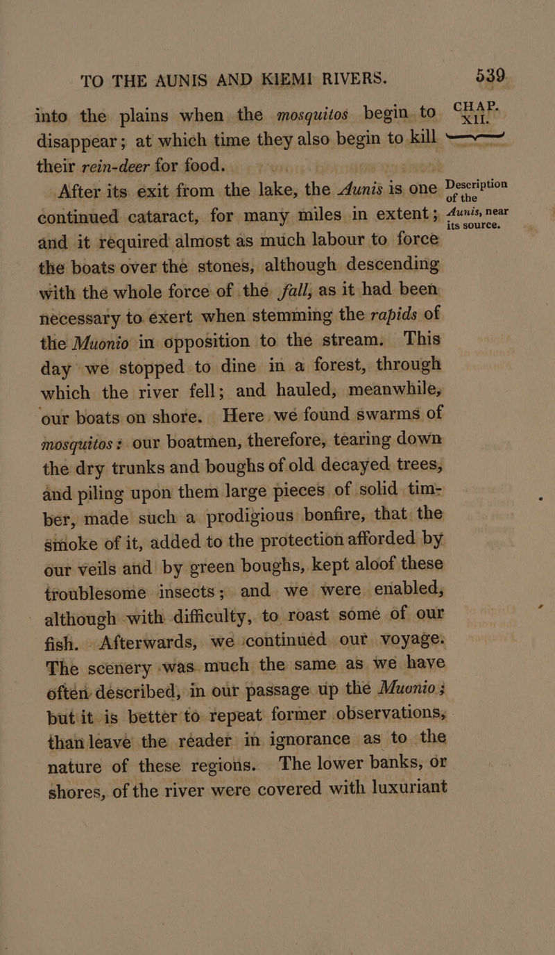 into the plains when the mosquitos begin. to disappear; at which time they also begin to _ their rein-deer for food. 039 CHAP. pos 4 i continued cataract, for many miles in extent; and it required almost as much labour to force the boats over the stones, although descending with the whole force of the /ai/, as it had been: necessary to exert when stemming the rapids of the Muonio in opposition to the stream. This day we stopped to dine in a forest, through which the river fell; and hauled; meanwhile, ‘our boats on shore. Here weé found swarms of mosquitos: our boatmen, therefore, tearing down the dry trunks and boughs of old decayed trees, and piling upon them large pieces of solid tim- ber, made such a prodigious bonfire, that. the smoke of it, added to the protection afforded by our veils and by green boughs, kept aloof these troublesome insects; and we were. enabled, - although -with difficulty, to roast some of our fish. Afterwards, we continued our voyage: The scenery was. much the same as we have often described, in our passage up the Muonio than leave the réader in ignorance as to the nature of these regions. The lower banks, or shores, of the river were covered with luxuriant _ Aunis, near its source.