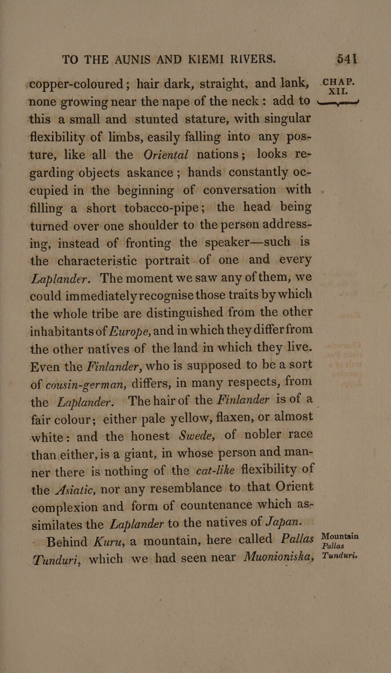 copper-coloured ; hair dark, straight, and lank, .cHAP. none growing near the nape of the neck: add to Cooqatle this a small and stunted stature, with singular flexibility of limbs, easily falling into any pos- ture, like all the Oriental nations; looks re- garding objects askance ; hands constantly oc- cupied in the beginning of conversation with . fillng a short tobacco-pipe; the head being turned over one shoulder to the person address- ing, instead of fronting the speaker—such is the characteristic portrait . of one and every Laplander. The moment we saw any of them, we could immediately recognise those traits by which : the whole tribe are distinguished from the other inhabitants of Europe, and in which they differ from the other natives of the land in which they live. Even the Finlander, who is supposed to be a sort of cousin-german, differs, in many respects, from the ZLaplander. The hair of the Finlander is of a fair colour; either pale yellow, flaxen, or almost white: and the honest Swede, of nobler race than.either, is a giant, m whose person and man- ner there is nothing of the cat-lihe flexibility of the Asiatic, nor any resemblance to that Orient complexion and form of countenance which as- similates the Laplander to the natives of Japan. - Behind Kuru, a mountain, here called Pallas capers ora Tunduri, which we had seen near Muonionisha, Tunduri,