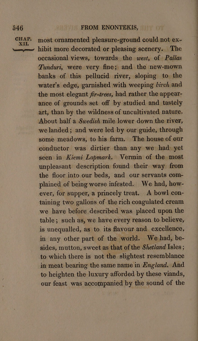 CHAP. most ornamented pleasure-ground could not ex- ——— hibit more decorated or pleasing scenery. The occasional views, towards the west, of Pallas Tunduri, were very fine; and the new-mown banks of this pellucid river, sloping to. the water's edge, garnished with weeping birch and the most elegant fir-trees, had rather the appear- ance of grounds set off by studied and tastely art, than by the wildness of uncultivated. nature. About half a Swedish mile lower down the river, we landed; and were led by our guide, through some meadows, to his farm. The house of our conductor was dirtier than any we had» yet seen in Kiemi Lapmark. Vermin of the most unpleasant description found their way from the floor into our beds, and our servants com- plained of being worse infested. We had, how- ever, for supper, a princely treat. A bowl con- taining two gallons of the rich coagulated cream we have before described was placed upon the table; such as, we have every reason to believe, is unequalled, as to its favour and. excellence, in any other part of the world. We had, be- sides, mutton, sweet as that of the Shetland Isles; to which there is not the slightest resemblance in meat bearing the same name in England. And to heighten the luxury afforded by these viands, our feast was accompanied by the sound of the