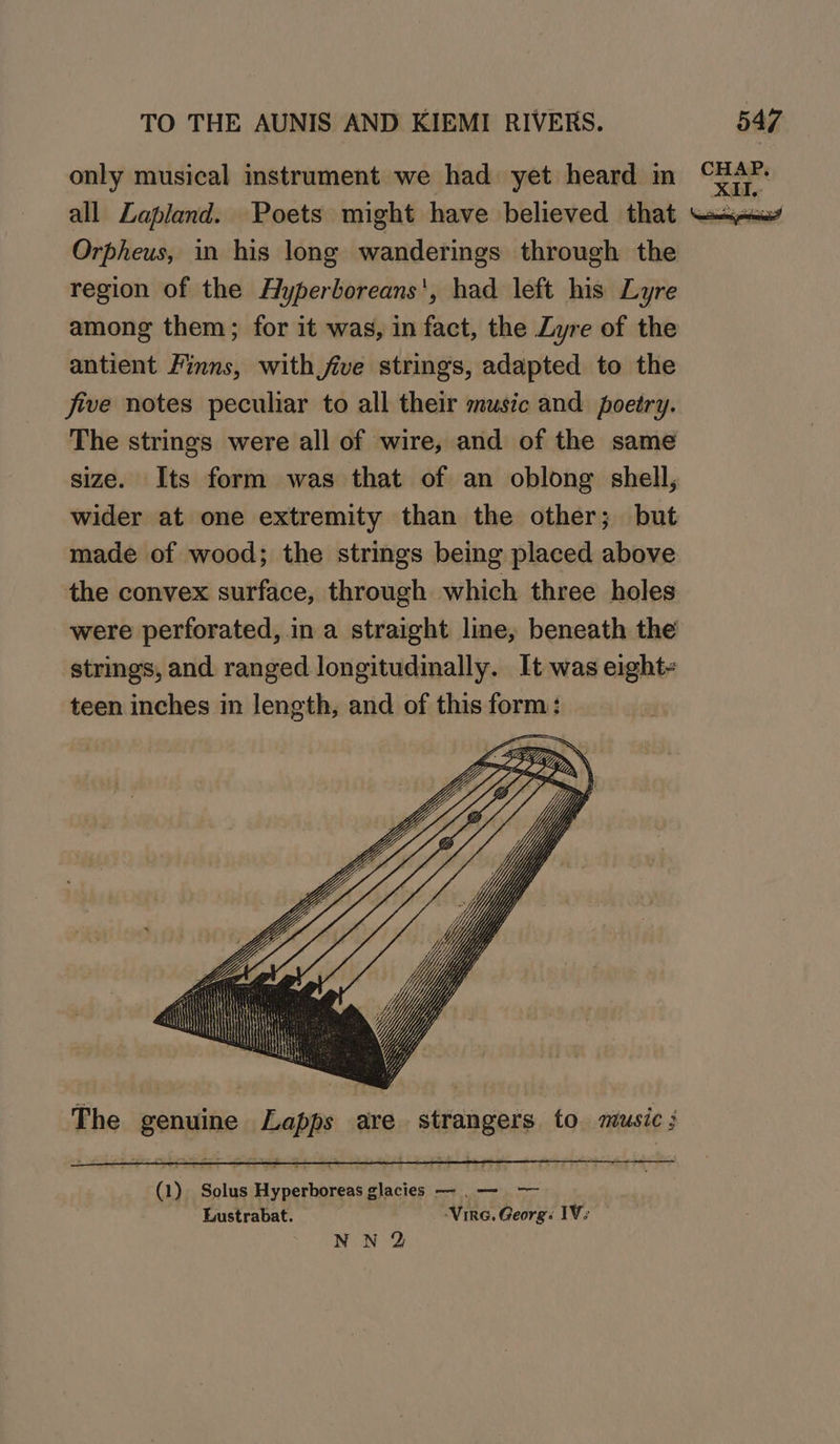 only musical instrument we had yet heard in “xan. all Lapland. Poets might have believed that ssi Orpheus, in his long wanderings through the region of the Hyperboreans', had left his Lyre among them; for it was, in fact, the Lyre of the antient Finns, with jive strings, adapted to the five notes peculiar to all their music and poetry. The strings were all of wire, and of the same size. Its form was that of an oblong shell, wider at one extremity than the other; but made of wood; the strings being placed above the convex surface, through which three holes were perforated, in a straight line, beneath the strings, and ranged longitudinally. It was eight teen inches in length, and of this formas The genuine Lapps are strangers to music ;
