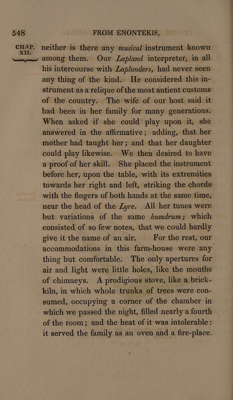 any thing of the kind. He considered this in- strument as a relique of the most antient customs: of the country. The wife of our host. said it: had been in her family for many generations. When asked if she could play upon it, she answered in the affirmative; adding, that her mother had taught her; and that her daughter could play likewise. We then desired to have a proof of her skill. She placed the instrument before her, upon the table, with its extremities towards her right and left, striking the chords with the fingers of both hands at the same time, near the head of the Zyre. All her tunes were but variations of the same humdrum; which consisted of so few notes, that we could hardly give it the name of an air. For the rest, our accommodations in this farm-house were any thing but comfortable. The only apertures for air and light were little holes, like the mouths of chimneys. A prodigious stove, like a brick- kiln, in which whole trunks of trees were con- sumed, occupying a corner of the chamber in which we passed the night, filled nearly a fourth of the room; and the heat of it was intolerable : it served the family as an oven and a fire-place.