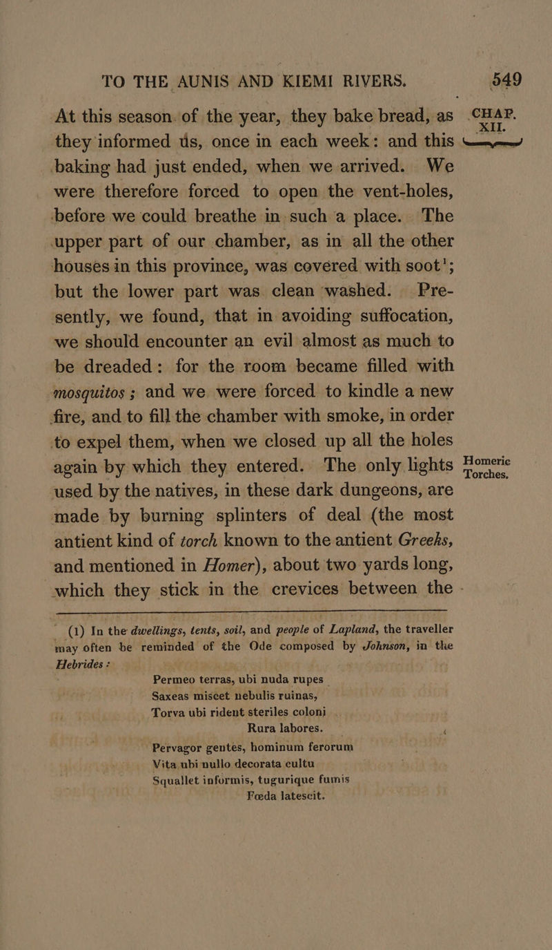 they informed us, once in each week: and this baking had just ended, when we arrived. We were therefore forced to open the vent-holes, before we could breathe in such a place. The upper part of our chamber, as in all the other houses in this province, was covered with soot’; but the lower part was. clean ‘washed. Pre- sently, we found, that in avoiding suffocation, we should encounter an evil almost as much to be dreaded: for the room became filled with mosquitos ; and we were forced to kindle a new fire, and to fil] the chamber with smoke, in order to expel them, when we closed up all the holes again by which they entered. The only lights used by the natives, in these dark dungeons, are made by burning splinters of deal (the most antient kind of torch known to the antient Greeds, and mentioned in Homer), about two yards long, ~ (1) In the dwellings, tents, soil, and people of Lapland, the traveller may often be reminded of the Ode composed by Johnson, in the Hebrides : ; . Permeo terras, ubi nuda rupes _ Saxeas miscet nebulis ruinas, Torva ubi rident steriles coloni . Rura labores. _ Pervagor gentes, hominum ferorum Vita ubi nullo decorata cultu_ Squallet informis, tugurique furis Foeda latescit. Homeric Torches,