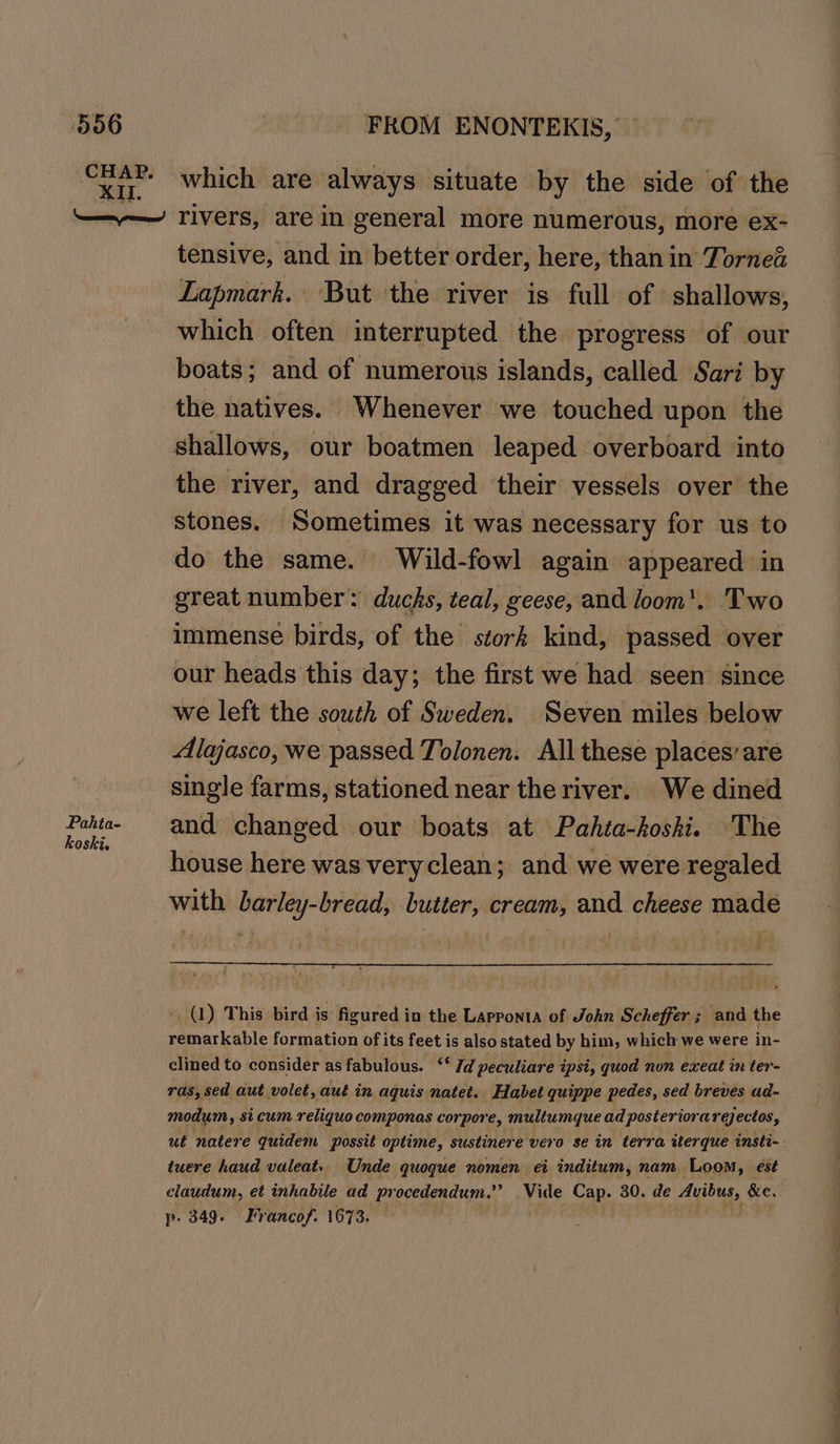 CHAP. XI. FROM ENONTEKIS, — which are always situate by the side of the Pahta- koski. tensive, and in better order, here, than in Tornea Lapmark. But the river is full of shallows, which often interrupted the progress of our boats; and of numerous islands, called Sari by the natives. Whenever we touched upon the shallows, our boatmen leaped overboard into the river, and dragged their vessels over the stones. Sometimes it was necessary for us to do the same. Wild-fowl again appeared in great number: ducks, teal, geese, and loom'. Two immense birds, of the stork kind, passed over our heads this day; the first we had seen since we left the south of Sweden. Seven miles below Alajasco, we passed Tolonen. All these places’ are single farms, stationed near the river. We dined and changed our boats at Pahta-koshki. The house here was veryclean; and we were regaled - (1) This: bird is figured in the Lapponta of John Scheffer; and the remarkable formation of its feet is also stated by him, which we were in- clined to consider as fabulous. ‘‘ Id peculiare ipsi, quod non exeat in ter- ras, sed aut volet, aut in aquis natet. Habet quippe pedes, sed breves ad- modum, si cum.reliquo componas corpore, multumque ad posteriorareectos, ut natere quidem Possit optime, sustinere vero se in terra tterque insti-. twere haud valeat. Unde quoque nomen ei inditum, nam Loom, est claudum, et inhabile ad procedendum.” .Vide Cap. 30. de Avibus, &e. yp. 349. Francof. 1673. — | PEs SE