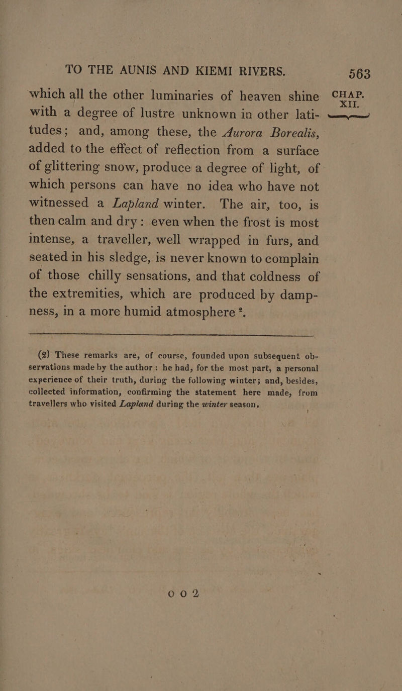 which all the other luminaries of heaven shine with a degree of lustre unknown in other Jati- tudes; and, among these, the durora Borealis, added to the effect of reflection from a surface of glittering snow, produce a degree of light, of which persons can have no idea who have not witnessed a Lapland winter. The air, too, is then calm and dry: even when the frost is most intense, a traveller, well wrapped in furs, and seated in his sledge, is never known to complain of those chilly sensations, and that coldness of the extremities, which are produced by damp- ness, in a more humid atmosphere *. a ee (2) These remarks are, of course, founded upon subsequent ob- servations made by the author: he had, for the most part, a personal experience of their truth, during the following winter; and, besides, collected information, confirming the statement here made, from travellers who visited Lapland during the winter season. 00 2 CHAP. XII, ene comes