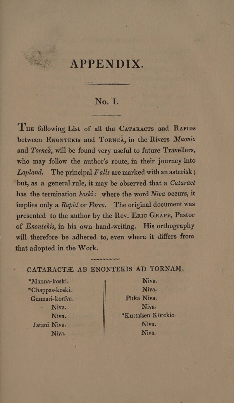 eal fe APPENDIX. No. I. Tue following List of all the Cararacts and Rarips between EnonrTexis and Torwea, in the Rivers Muonio and Tornea, will be found very useful to future Travellers, who may follow the author’s route, in their journey into Lapland. The principal Falls are marked with an asterisk but, as a general rule, it may be observed that a Cataract has the termination koski: where the word Niva occurs, it implies only a Rapid or Force. The original document was presented to the author by the Rev. Eric Grapx, Pastor of Enontekis, in his own hand-writing. His orthography will therefore be adhered to, even where it differs from that adopted in the Work. | CATARACT AB ENONTEKIS AD TORNAM.. *Manna-koski. Niva. * Chappas-koski. Niva. Gunnari-korfva. Pitka Niva. Niva. Niva. Niva. ~*Kuttaisen Kiirckio _ Jatani Niva. | Niva. Niva. Niva.