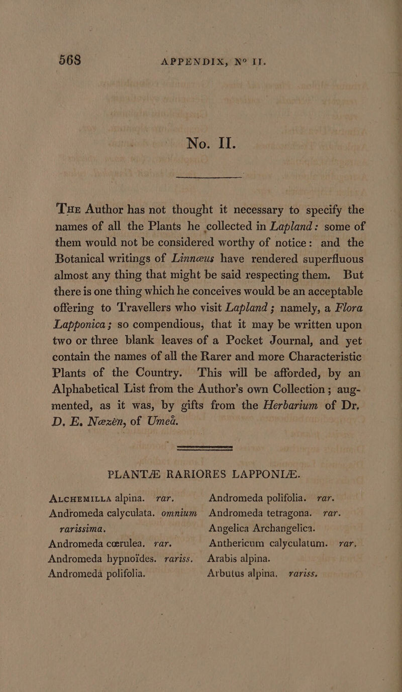 No. II. Tue Author has not thought it necessary to specify the names of all the Plants he collected in Lapland: some of them would not be considered worthy of notice: and the Botanical writings of Linneus have rendered superfluous almost any thing that might be said respecting them. But there is one thing which he conceives would be an acceptable offering to Travellers who visit Lapland ; namely, a Flora Lapponica ; so compendious, that it may be written upon two or three blank leaves of a Pocket Journal, and yet contain the names of all the Rarer and more Characteristic Plants of the Country. This will be afforded, by an Alphabetical List from the Author’s own Collection ; aug- mented, as it was, by gifts from the Herbarium of Dr. D. E. Nexén, of Umea. PLANTS RARIORES LAPPONLA. ALCHEMILLA alpina. rar, Andromeda polifolia. rar. Andromeda calyculata. omnium Andromeda tetragona. rar. rarissima. rae Angelica Archangelica. Andromeda ceerulea. rar. Anthericum calyculatum. ar. Andromeda hypnoides. rariss. Arabis alpina. Andromeda polifolia. Arbutus alpina, rariss.