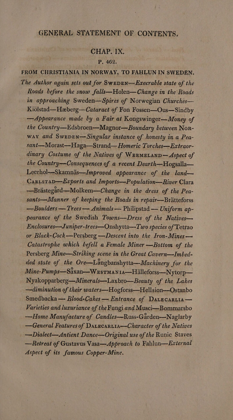 CHAP. IX. P. 462. FROM CHRISTIANIA IN NORWAY, TO FAHLUN IN SWEDEN. The Author again sets out for Swepen—Execrable state of the Roads before the snow falls—Holen—Change in the Roads tn approaching Sweden—Spires of Norwegian Churches— Kiolstad—Heberg—Cataract of Fon Fossen—Ous—Sindby —Appearance made by a Fair at Kongswinger— Money of the Country—Edsbroen—Magnor—Boundary between Nor- way and Swepen—Singular instance of honesty in a Pea- sant—Morast—Haga—Strand— Homeric Torches—Extraor- dinary Costume of the Natives of WErmeLanp— Aspect of the Country—Consequences of a recent Dearth—Hogsalla— _ Leerhol—Skamnas—Jmproved appearance of the land— Caristap—Exrports and Imports—Population—River Clara —Brastegard—Molkem—Change in the dress of the Pea- - sants—Manner of keeping the Roads in repair—Bratteforss —-Boulders — Trees — Animals — Philipstad — Uniform ap- pearance of the Swedish Towns—Dress of the Natives— Enclosures—Juniper-trees—Onshytta—Two species of Tetrao or Black-Cock-—Persberg —Descent into the Iron-Mines— Catastrophe which befell a Female Miner —Bottom of the Persberg Mine—Striking scene in the Great Cavern—lImbed- ded state of the Ore—Langbanshytta—Machinery for the Mine-Pumps—Saxan—W estman1a—Hilleforss—Nytorp— Nyakopparberg-—Minerals—Laxbro—Beauty of the Lakes —diminution of their waters—-Hogforss—Hellsion—Ostanbo Smedbacka — Blood-Cakes — Entrance of DatecarLtia— Varieties and luxuriance of the Fungi and Musci—Bommarsbo —Home Manufacture of Candles—Russ-Garden—Naglarby —General Features of Datecart1a—Character of the Natives —Dialect—Antient Dance—Original use of the Runic Staves —Retreat of Gustavus Vasa—Approach to Fahlun—External Aspect of tts famous Copper-Mine.