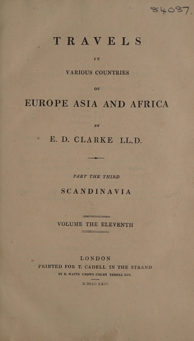 TRAY ET, S* VARIOUS COUNTRIES EUROPE ASIA AND AFRICA BOD. CLARKE “LL.D. i PART THE THIRD SCANDINAVIA VOLUME THE ELEVENTH LONDON a PRINTED FOR T. CADELL IN THE STRAND BY R. WATTS CROWN COURT TEMPLE BAR, Ey M DCCC XXIV.