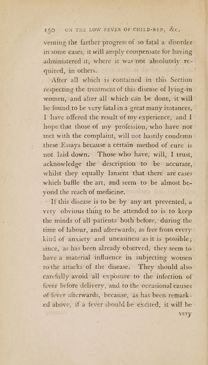 venting the farther progress of so fatal a disorder in some cases, it will amply compensate for having administered it, where it was not absolutely re- quired, 1n others. | After all which 1s contained in this Section respecting the treatment of this disease of lying-in women, and after all which can be done, it will be found to be very fatalin a great many instances, | I have offered the result of my experience, and I hope that those of my profession, who have not met with the complaint, will not hastily condemn these Essays because a certain method of cure is not laid down. Those who have, will, I trust, acknowledge the description to be accurate, whilst they equally lament that there are cases which baffle the art, and seem to be almost be- yond the reach of medicine. If this disease 1s to be by any art prevented, a very obvious thing to be attended to is to keep the minds of all patients both before, during the time of labour, and afterwards, as free from every kind of anxiety and uneasiness as it is possible; since, as has been already observed, they seem to have a material influence in subjecting women tothe attacks of the disease. They should also carefully avoid all exposure to the infection of fever before delivery, and to the occasional causes of fever afterwards, because, as has been remark- ed above, if a fever should be excited, it will be very