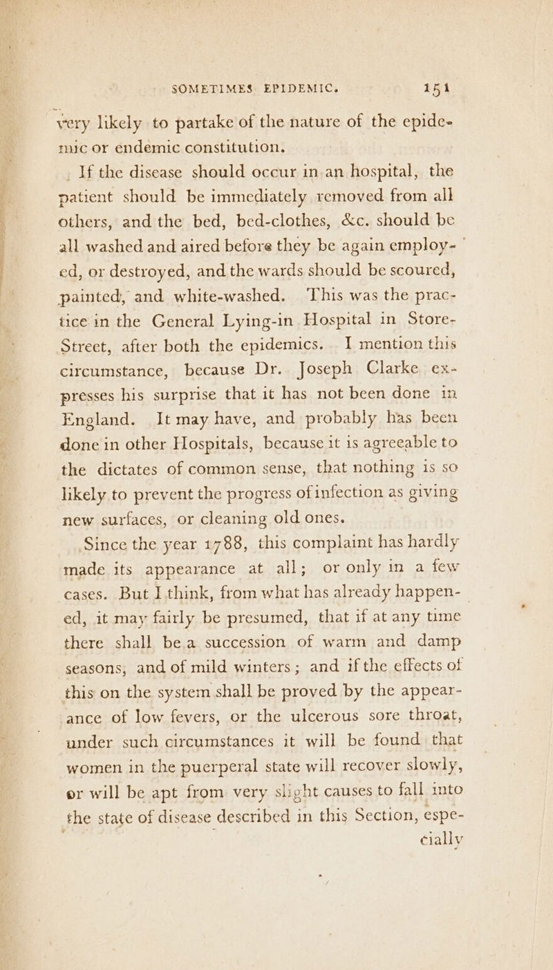 Sen SPS en Oa very likely to partake of the nature of the epide- mic or endemic constitution. _If the disease should occur in.an hospital, the patient should be immediately removed from all others, and the bed, bed-clothes, &amp;c. should be all washed and aired before they be again employ-— ed, or destroyed, and the wards should be scoured, painted, and white-washed. ‘This was the prac- tice in the General Lying-in Hospital in Store- Street, after both the epidemics. I mention this circumstance, because Dr. Joseph Clarke ex- presses his surprise that it has not been done in England. It may have, and probably has been done in other Hospitals, because it is agreeable to the dictates of common sense, that nothing is so likely to prevent the progress of infection as giving new surfaces, or cleaning old ones. Since the year 1788, this complaint has hardly made its appearance at all; or only in a few cases. But I. think, from what has already happen-_ ed, it may fairly be presumed, that if at any time there shall be.a succession of warm and damp seasons, and of mild winters; and ifthe effects of this on the system shall be proved by the appear- ance of Jow fevers, or the ulcerous sore throat, under such circumstances it will be found that women in the puerperal state will recover slowly, or will be apt from very slight causes to fall into the state of disease described in this Section, espe- | cially