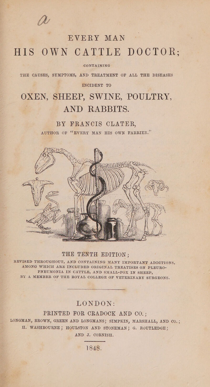 EVERY MAN HIS OWN CATTLE DOCTOR; CONTAINING THE CAUSES, SYMPTOMS, AND TREATMENT OF ALL THE DISEASES INCIDENT TO OXEN, SHEEP, SWINE, POULTRY, : AND RABBITS. BY FRANCIS CLATER, AUTHOR OF “EVERY MAN HIS OWN FARRIER.”’ WIAA 1, 4 AN SG fe le SSS s SS pen ; THE TENTH EDITION; REVISED THROUGHOUT, AND CONTAINING MANY IMPORTANT ADDITIONS, AMONG WHICH ARE INCLUDED ORIGINAL TREATISES ON PLEURO- PNEUMONIA IN CATTLE, AND SMALL-POX IN SHEEP, BY A MEMBER OF THE ROYAL COLLEGE OF VETERINARY SURGEONS. LONDON: PRINTED FOR CRADOCK AND CO. ; LONGMAN, BROWN, GREEN AND LONGMANS}; SIMPKIN, MARSHALL, AND C0.; H. WASHBOURNE ; HOULSTON AND STONEMAN; G. ROUTLEDGE; AND J. CORNISH. 1848.