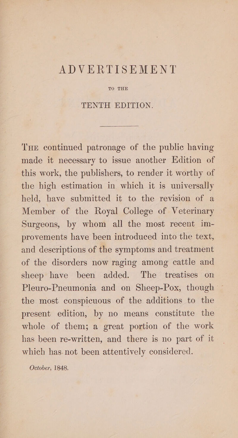 TO THE TENTH EDITION. THE continued patronage of the public having made it necessary to issue another Edition of this work, the publishers, to render it worthy of the high estimation in which it is universally held, have submitted it to the revision of a Member of the Royal College of Veterinary Surgeons, by whom all the most recent im- provements have been introduced into the text, and descriptions of the symptoms and treatment of the disorders now raging among cattle and sheep have been added. The treatises on Pleuro-Pneumonia and on Sheep-Pox, though — the most conspicuous of the additions to the present edition, by no means constitute the whole of them; a great portion of the work has been re-written, and there is no part of it which has. not been attentively considered. October, 1848.