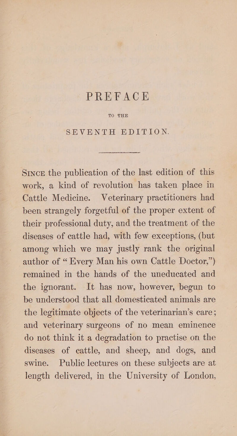 PREFACE TO THE SEVENTH EDITION. SincE the publication of the last edition of this work, a kind of revolution has taken place in Cattle Medicine. Veterinary practitioners had been strangely forgetful of the proper extent of their professional duty, and the treatment of the diseases of cattle had, with few exceptions, (but among which we may justly rank the original author of “ Every Man his own Cattle Doctor,”) remained in the hands of the uneducated and the ignorant. It has now, however, begun to be understood that all domesticated animals are the legitimate objects of the veterinarian’s care ; and veterinary surgeons of no mean eminence do not think it a degradation to practise on the diseases of cattle, and sheep, and dogs, and swine. Public lectures on these subjects are at length delivered, in the University of London,