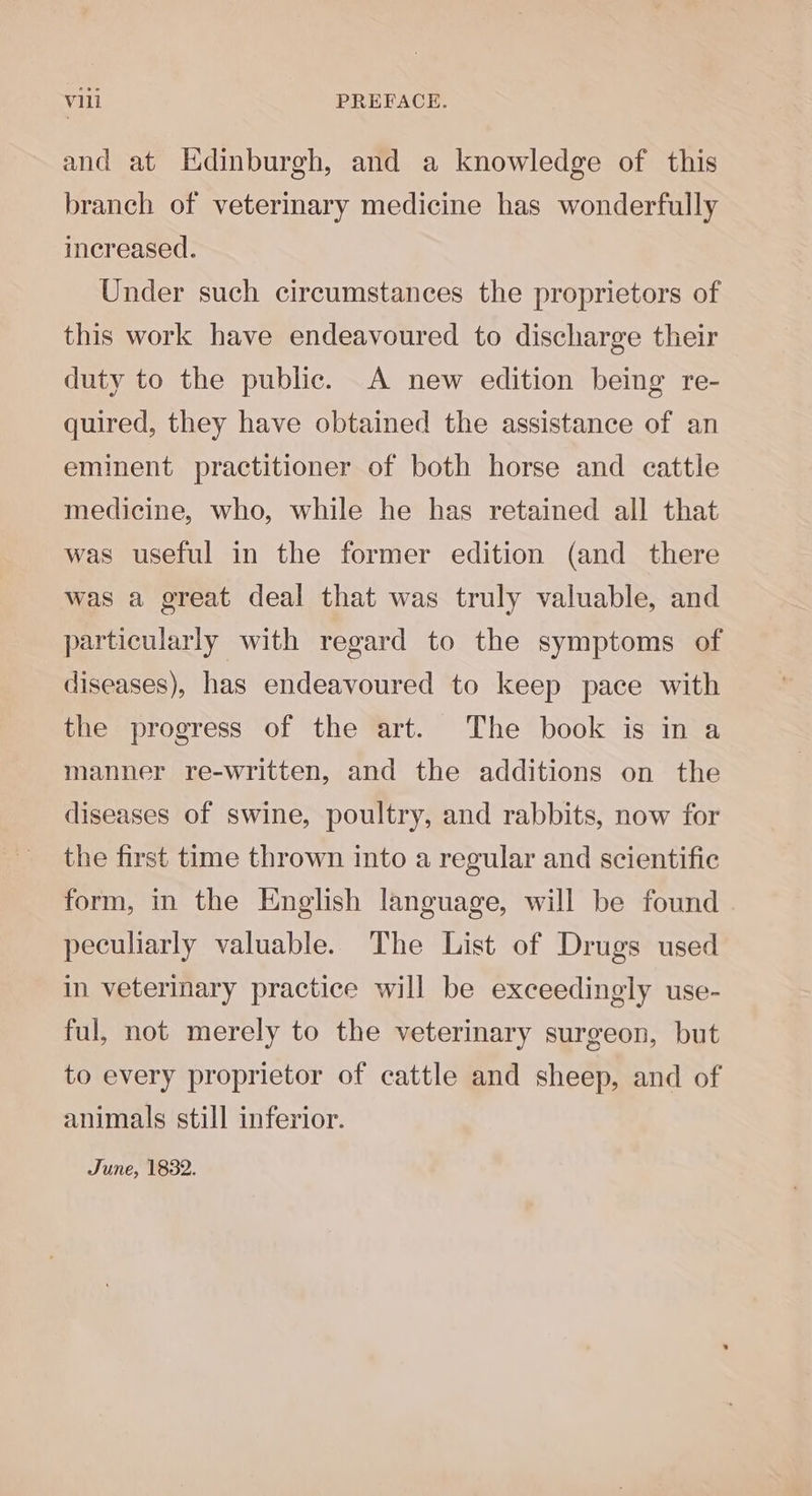 and at Edinburgh, and a knowledge of this branch of veterinary medicine has wonderfully increased. Under such circumstances the proprietors of this work have endeavoured to discharge their duty to the public. A new edition being re- quired, they have obtained the assistance of an eminent practitioner of both horse and cattle medicine, who, while he has retained all that was useful in the former edition (and there was a great deal that was truly valuable, and particularly with regard to the symptoms of diseases), has endeavoured to keep pace with the progress of the art. The book is in a manner re-written, and the additions on the diseases of swine, poultry, and rabbits, now for the first time thrown into a regular and scientific form, in the English language, will be found peculiarly valuable. The List of Drugs used in veterinary practice will be exceedingly use- ful, not merely to the veterinary surgeon, but to every proprietor of cattle and sheep, and of animals still inferior. June, 1832.