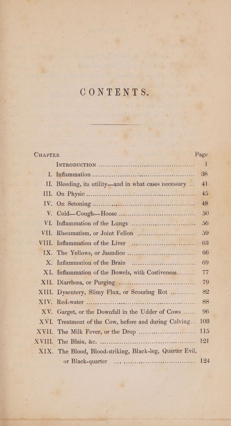 CONTENTS. CHAPTER Page INTRODUCTION )...45 20450015 CR Oa eee ee 1 Es tla miniationt ss 5. rccs ac os Re es ee 38 II. Bleeding, its utility—and in what cases necessary 41 IM. OncPhysies.: cs ..c & BOA eee 45 LY... On Setoniny 5.5.45 Gh. ie ALB ce Fates 48 V. .Gold-—Cough-—Hoose 4.4y 622. Bo ea 50 VI. -Inflammationof the Limgs’..../.04...5.6-400. i nseete 06 VII. Rheumatism, or Joint Fellon(iisccn40 hs... ode e cs 59 VIL. Inflammation of. the Liver: ’ge0) 0) 2.06 eee eae. 63 TX. . The: Yellowé,or Jautidiee teva... oi ia aes +. a he 66 Xx: Inflammation of the Bram) Urn Ai ies..st An... Ae: 69 XI. Inflammation of the Bowels, with Costiveness......... 47 XM Diarthioea, ‘or Purgingie Peo... ci csece terse eee cree 79 XIII. Dysentery, Slimy Flux, or Scouring Rot ............ 82 TUN Re meCe WANA ete cil). asioenn de Review aula c eos sake vallaws 88 XV. Garget, or the Downfall in the Udder of Cows ...... 96 ee ee ee or Black-quarter