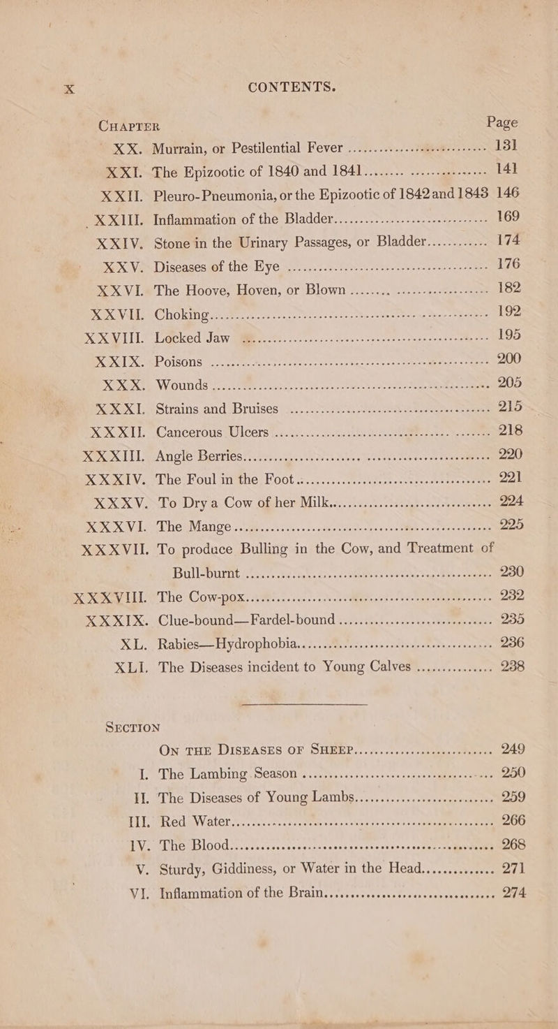 CHAPTER Page ' XX. Murrain, or Pestilential Fever .............s0de.t--.--0+ 13] XXI. The Epizootic of 1840 and 1841........ .-..--..e-nees 141] XXII. Pleuro-Pneumonia, or the Epizootic of 1842 and 1848 146 XXIII. Inflammation of the Bladder................-.....------ 169 XXIV. Stone in the Urinary Passages, or Bladder............ 174 MX Vem Discasesuot thes Bye o2) 4.2.5. 5.0. ease ten emes ace sme 176 OX VLe The Hoove, Hoven, or Blown -....... 22. 2.-a. Ses oa 182 PROX, S CHORIN cere eterna -.2p hese - on 2+ tee seen mei ae hens be eee 192 OX LT gee, Sa yigimenehe. ile chs -oess coe seth tp Send eines gee 195 ONS XOMEP OISONS oe et, Ane oie oon conde eee em &lt;5 &gt; Ree ag 2 res 200 XOX ELL VV OUILGS conc SEE secaiuls, bedenuss-totets soto Aen PRUs ciate 205 oxox LeStrains and wbriises a. ..2.30 {a0 eyecare eee 215 XL Cancerous (Ulcers (dc f..0. so-be ahi Sucke See asa. Sune 218 DOOD SA noe Berries 3 fiticuscene cos saer&gt; av eneys sarees be shes sarees 220 KX VY Lhe oul ave, Hoot 2. ic. ..0.ssseedsas-cvoaeeus sos taeaee 221 KOK Vos ol Dry ei Cow ofhem Milk. ss. occ) bese nase cereener 224. DX EX AV AL he iMian Ce apn ssc «nods osbisthnscs smc SMD + Sinan se eae 225 XX XVII. To produce Bulling in the Cow, and Treatment of Ball urnts. os. bel tg ace a cee ee pe anke gg Ewes coaeie 230 Omens Lit T he ‘COWDOX, hs... acces och.s oMiteplapid «see. ema aeew oes 232 KOK Xx TX eClue-bound— Fardel-bound ben.cthes 2.cl + ann eee genes 235 KL. Rabies——hiydrophobia. 12.0 qmvews. tb cssea totais Sunapee 236 XLI. The Diseases incident to Young Calves ............... 238 SECTION ON THE DISEASES OF SHEEP... .......+.:shaame -sse oer 249 ee he xsAmbing, SCASON '... sume devises ccacespeesnaten oy ante GOED HM. the Diseases. of \Youngdvambs, &lt;....1...&gt;.stsnsemencanaty 259 TL GCUNVAtEr is. sok Seeds ceeee see vn oWbp as so osu sleabiinmeen bse tet 266 VEL DES OO a. cisessecesesersis osnnseustnacsens acta te maweene 268 V. Sturdy, Giddiness, or Water in the Head.............. 271 Vt Sihammationvol LOC MOTAIN. orcs sssassntetssuscaeerasmmnanee 274
