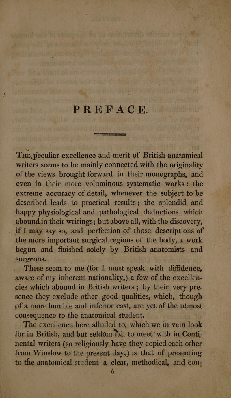 PREFACE. Tue, peculiar excellence and merit of British anatomical writers seems to be mainly connected with the originality of the views brought forward in their monographs, and even in their more voluminous systematic works: the extreme accuracy of detail, whenever the subject to be described leads to practical results; the splendid and happy physiological and pathological deductions which abound in their writings; but above all, with the discovery, . if I may say so, and perfection of those descriptions of the more important surgical regions of the body, a work begun and finished solely by British anatomists and surgeons. These seem to me (for I must speak with diffidence, aware of my inherent nationality,) a few of the excellen- cies which abound in British writers ; by their very pre- sence they exclude other good qualities, which, though of a more humble and inferior cast, are yet of the utmost consequence to the anatomical student. The excellence here alluded to, which we in vain look for in British, and but seldom fail to meet with in Conti- nental writers (so religiously have they copied each other from Winslow to the present day,) is that of presenting to the anatomical student a clear, methodical, and con- | b |