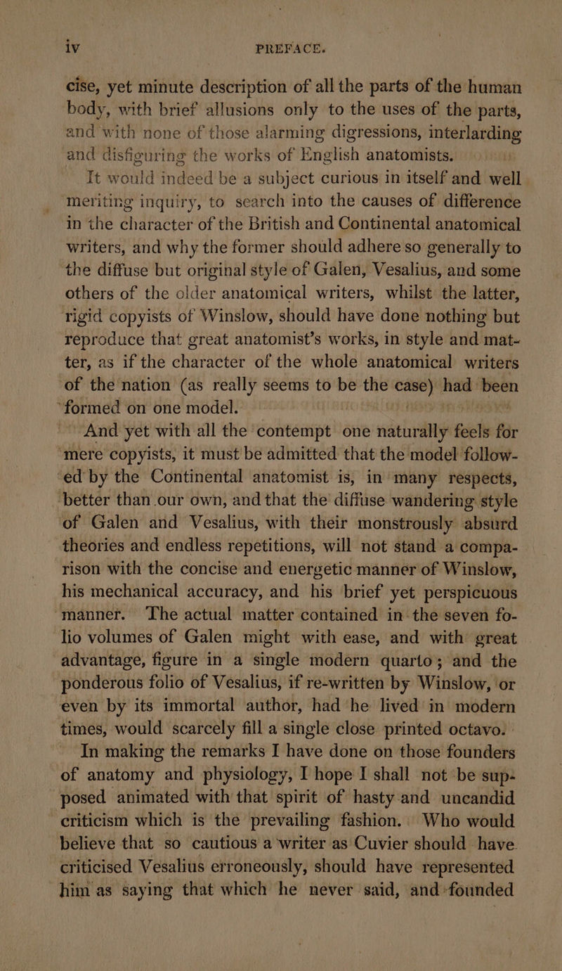 cise, yet minute description of all the parts of the human body, with brief allusions only to the uses of the parts, and with none of those alarming digressions, interlarding and disfiguring the works of English anatomists. At eae indeed be a subject curious in itself and well meriting inquiry, to search into the causes of difference in the character of the British and Continental anatomical writers, and why the former should adhere so generally to the diffuse but original style of Galen, Vesalius, and some others of the older anatomical writers, whilst the latter, rigid copyists of Winslow, should have done nothing but reproduce that great anatomist’s works, in style and mat- ter, as if the character of the whole anatomical writers of the nation (as really seems to be se Ke, had been ‘formed on one model. ty And yet with all the ‘contempt one naturally fl for ‘mere copyists, it must be admitted that the model follow- ‘ed by the Continental anatomist is, in many respects, better than our own, and that the diffuse wandering style of Galen and Vesalius, with their monstrously aust theories and endless repetitions, will not stand a compa- rison with the concise and energetic manner of Winslow, his mechanical accuracy, and his brief yet perspicuous ‘manner. The actual matter contained in the seven fo- lio volumes of Galen might with ease, and with great advantage, figure in a single modern quarto; and the ponderous folio of Vesalius, if re-written by Winslow, or even by its immortal author, had he lived in modern times, would scarcely fill a single close printed octavo. | In making the remarks I have done on those founders of anatomy and physiology, I hope I shall not be sup: posed animated with that spirit of hasty and uncandid criticism which is the prevailing fashion. Who would believe that so cautious a ‘writer as Cuvier should have criticised Vesalius erroneously, should have represented him as saying that which he never said, and founded