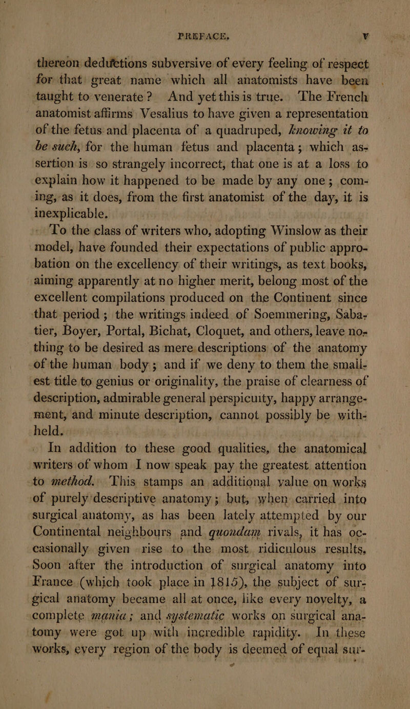 thereon deduttions subversive of every feeling of respect for that) great name which all anatomists have been taught to venerate? And yetthisis true. The French ' anatomist affirms Vesalius to have given a representation of the fetus and placenta of a quadruped, knowing it to be such, for the human fetus and placenta; which as- sertion is so strangely incorrect, that one is at a loss to explain how it happened to be made by any one; com- ing, as it does, from the first anatomist of the day, it is inexplicable, : To the class of writers who, adopting Winslow as their model, have founded their expectations of public appro- bation on the excellency of their writings, as text books, aiming apparently at no higher merit, belong most of the excellent compilations produced on the Continent since that period ; the writings indeed of Soemmering, Saba- tier, Boyer, Portal, Bichat, Cloquet, and others, leave no- thing to be desired as mere descriptions of the anatomy of the human body; and if we deny to them the smail- est title to genius or originality, the praise of clearness of description, admirable general perspicuity, happy arrange- ment, and minute description, cannot possibly be with- held. In addition to these good qualities, the anatomical -writers of whom I now speak pay the greatest attention to method. This stamps an additional value on works of purely descriptive anatomy; but, when carried into surgical anatomy, as has been lately attempted by our Continental neighbours and quondam rivals, it has oc- casionally. given -rise to the most. ridiculous results, Soon after thé introduction of surgical anatomy into France (which took place in 1815), the subject of sur- gical anatomy became all at once, like every novelty, a complete mania; and s ystematic works on surgical ana- tomy were got up with. ingredible rapidity. In these works, every region of the body is deemed of equal sur- we