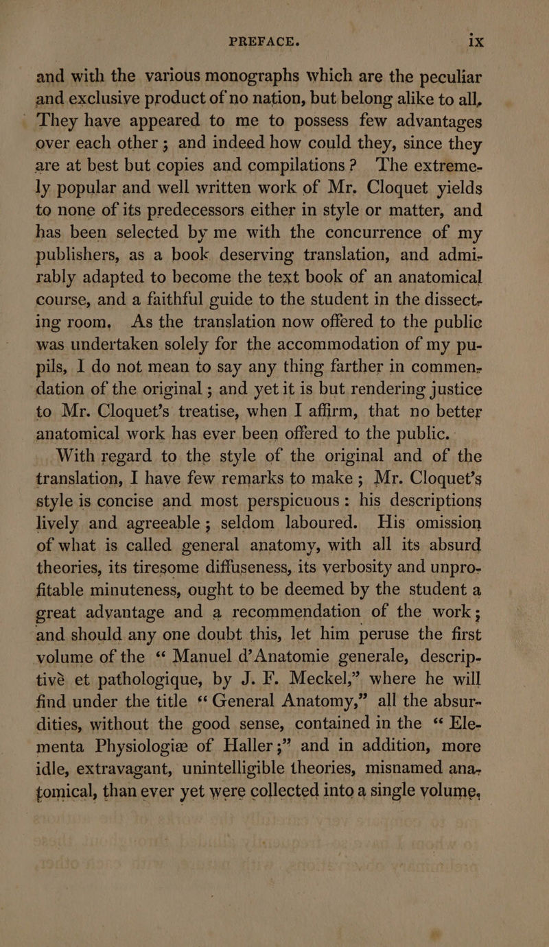 and with the various monographs which are the peculiar and exclusive product of no nation, but belong alike to all, _ They have appeared to me to possess few advantages over each other ; and indeed how could they, since they are at best but copies and compilations? The extreme- ly popular and well written work of Mr. Cloquet yields to none of its predecessors either in style or matter, and has been selected by me with the concurrence of my publishers, as a book deserving translation, and admi- rably adapted to become the text book of an anatomical course, and a faithful guide to the student in the dissect- ing room. As the translation now offered to the public was undertaken solely for the accommodation of my pu- pils, I do not mean to say any thing farther in commen- dation of the original ; and yet it is but rendering justice to Mr. Cloquet’s treatise, when I affirm, that no better anatomical work has ever been offered to the public. With regard to the style of the original and of the translation, I have few remarks to pie ; Mr. Cloquet’s style is concise and most perspicuous : his descriptions lively and agreeable ; seldom laboured. His omission of what is called general anatomy, with all its absurd theories, its tiresome diffuseness, its verbosity and unpro- fitable minuteness, ought to be deemed by the student a great adyantage and a recommendation of the work ; and should any one doubt this, let him peruse the first volume of the “ Manuel d’Anatomie generale, descrip- tivè et pathologique, by J. F. Meckel,” where he will find under the title “ General Anatomy,” all the absur- dities, without the good sense, contained in the ‘ Ele- menta Physiologie of Haller ;” and in addition, more idle, extravagant, unintelligible theories, misnamed ana. tomical, than ever yet were collected into a single volume,