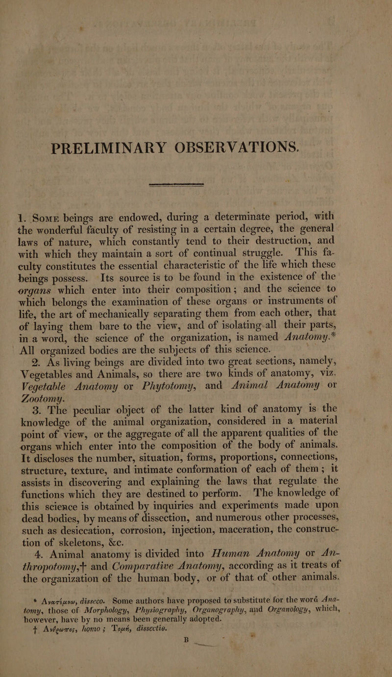 PRELIMINARY OBSERVATIONS. 1. Some beings are endowed, during a determinate period, with the wonderful faculty of resisting in a certain degree, the general laws of nature, which constantly tend to their destruction, and with which they maintain a sort of continual struggle. ‘This fa- culty constitutes the essential characteristic of the life which these beings possess. Its source is to be found in the existence of the organs which enter into their composition; and the science to which belongs the examination of these organs or instruments of life, the art of mechanically separating them from each other, that of laying them bare to the view, and of isolating-all their parts, in a word, the science of the organization, is named Anatomy.* All organized bodies are the subjects of this science. 2. As living beings are divided into two great sections, namely, Vegetables and Animals, so there are two kinds of anatomy, viz. Vegetable Anatomy or Phytotomy, and Animal Anatomy or Zootomy. 3. The peculiar object of the latter kind of anatomy is the knowledge of the animal organization, considered in a material point of view, or the aggregate of all the apparent qualities of the organs which enter into the composition of the body of animals. It discloses the number, situation, forms, proportions, connections, structure, texture, and intimate conformation of each of them; it assists in discovering and explaining the laws that regulate the functions which they are destined to perform. The knowledge of this science is obtained by inquiries and experiments made upon dead bodies, by means of dissection, and numerous other processes, such as desiccation, corrosion, injection, maceration, the construc- tion of skeletons, &amp;c. 4. Animal anatomy is divided into Human Anatomy or An- thropotomy,+ and Comparative Anatomy, according as it treats of the organization of the human body, or of that of other animals. * Ayartuvw, disseco. Some authors have proposed to substitute for the word dna- tomy, those of Morphology, Physiography, Organography, and Organology, which, however, have by no means been generally adopted. + Avbewaes, homo ; Tour, dissectio. B