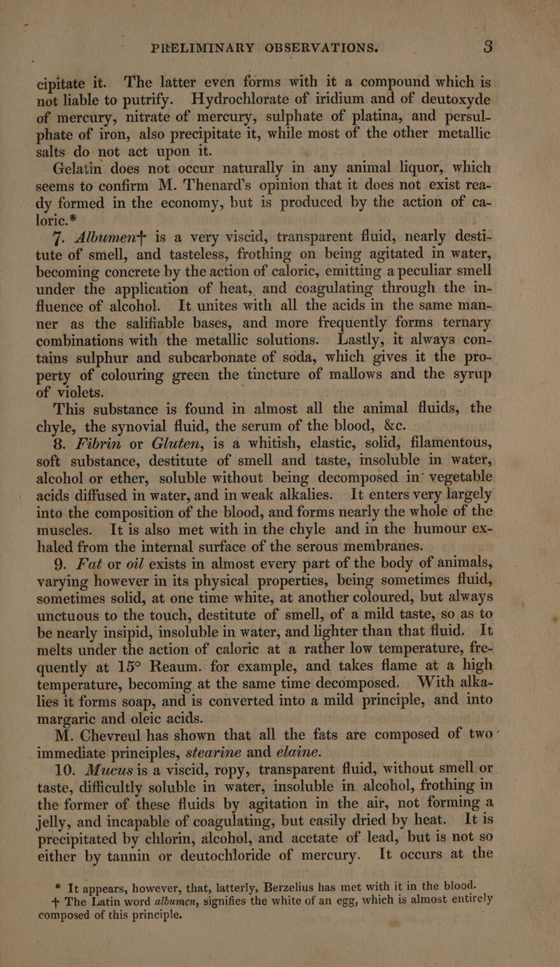 cipitate it. The latter even forms with it a compound which is not liable to putrify. Hydrochlorate of iridium and of deutoxyde of mercury, nitrate of mercury, sulphate of platina, and persul- phate of iron, also precipitate it, while most of the other metallic salts do not act upon it. | | Gelatin does not occur naturally in any animal liquor, which seems to confirm M. Thenard’s opinion that it does not exist rea- dy formed in the economy, but is produced by the action of ca- loric.* 7. Albument is a very viscid, transparent fluid, nearly desti- tute of smell, and tasteless, frothing on being agitated in water, becoming concrete by the action of caloric, emitting a peculiar smell under the application of heat, and coagulating through the in- fluence of alcohol. It unites with all the acids in the same man- ner as the salifiable bases, and more frequently forms ternary combinations with the metallic solutions. Lastly, it always con- tains sulphur and subcarbonate of soda, which gives it the pro- perty of colouring green the tincture of mallows and the syrup of violets. | This substance is found in almost all the animal fluids, the chyle, the synovial fluid, the serum of the blood, &amp;c. 8. Fibrin or Gluten, is a whitish, elastic, solid, filamentous, soft substance, destitute of smell and taste, msoluble in water, alcohol or ether, soluble without being decomposed. in: vegetable acids diffused in water, and in weak alkalies. It enters very largely into the composition of the blood, and forms nearly the whole of the muscles. It is also met with in the chyle and in the humour ex- haled from the internal surface of the serous membranes. 9. Fat or oil exists in almost every part of the body of animals, varying however in its physical properties, being sometimes fluid, sometimes solid, at one time white, at another coloured, but always unctuous to the touch, destitute of smell, of a mild taste, so as to be nearly insipid, insoluble in water, and lighter than that fluid. It melts under the action of caloric at a rather low temperature, fre- quently at 15° Reaum. for example, and takes flame at a high temperature, becoming at the same time decomposed. With alka- lies it forms soap, and is converted into a mild principle, and into margaric and oleic acids. : M. Chevreul has shown that all the fats are composed of two’ immediate principles, stearine and elaine. 10. Mucus is a viscid, ropy, transparent fluid, without smell or. taste, difficultly soluble in water, insoluble in alcohol, frothing in the former of these fluids by agitation in the air, not forming a jelly, and incapable of coagulating, but easily dried by heat. It is precipitated by chlorin, alcohol, and acetate of lead, but is not so either by tannin or deutochloride of mercury. It occurs at the * It appears, however, that, latterly, Berzelius has met with it in the blood. + The Latin word albumen, signifies the white of an egg, which is almost entirely composed of this principle.