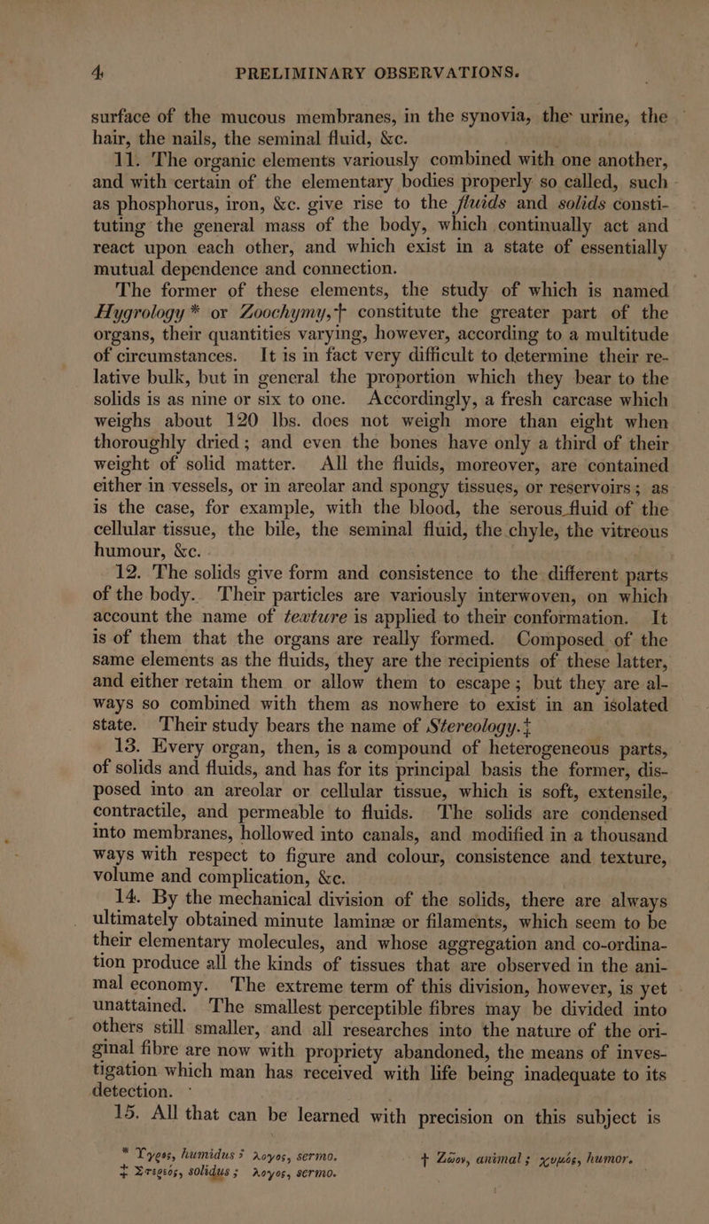 surface of the mucous membranes, in the synovia, the urine, the. hair, the nails, the seminal fluid, &amp;c. 11. The organic elements variously combined with one another, and with certain of the elementary bodies properly so called, such - as phosphorus, iron, &amp;c. give rise to the Jluids and solids consti- tuting the general mass of the body, which continually act and react upon each other, and which exist in a state of essentially mutual dependence and connection. The former of these elements, the study of which is named Hygrology * or Zoochymy, constitute the greater part of the organs, their quantities varying, however, according to a multitude of circumstances. It is in fact very difficult to determine their re- lative bulk, but in general the proportion which they bear to the solids is as nine or six to one. Accordingly, a fresh carcase which weighs about 120 lbs. does not weigh more than eight when thoroughly dried ; and even the bones have only a third of their weight of solid matter. All the fluids, moreover, are contained either in vessels, or in areolar and spongy tissues, or reservoirs; as is the case, for example, with the blood, the serous fluid of the cellular tissue, the bile, the seminal fluid, the chyle, the vitreous humour, &amp;c. | 12. The solids give form and consistence to the different parts of the body. Their particles are variously interwoven, on which account the name of fexture is applied to their conformation. It is of them that the organs are really formed. Composed of the same elements as the fluids, they are the recipients of these latter, and either retain them or allow them to escape; but they are al- ways so combined with them as nowhere to exist in an isolated state. Their study bears the name of Stereology.t 13. Every organ, then, is a compound of heterogeneous parts, of solids and fluids, and has for its principal basis the former, dis- posed into an areolar or cellular tissue, which is soft, extensile, contractile, and permeable to fluids. The solids are condensed into membranes, hollowed into canals, and modified in a thousand ways with respect to figure and colour, consistence and texture, volume and complication, &amp;c. 14. By the mechanical division of the solids, there are always ultimately obtained minute laminz or filaments, which seem to be their elementary molecules, and whose aggregation and co-ordina- tion produce all the kinds of tissues that are observed in the ani- mal economy. The extreme term of this division, however, is yet unattamed. The smallest perceptible fibres may be divided into others still smaller, and all researches into the nature of the ori- ginal fibre are now with propriety abandoned, the means of inves- tigation which man has received with life being inadequate to its detection. 15. All that can be learned with precision on this subject is * F L4 e 4 ~ e Yyeos, humidus &gt; royos, sermo. + Zoo, animal; xçuuce, humor. + Zregcos, solidus; Aoyos, sermo. ,