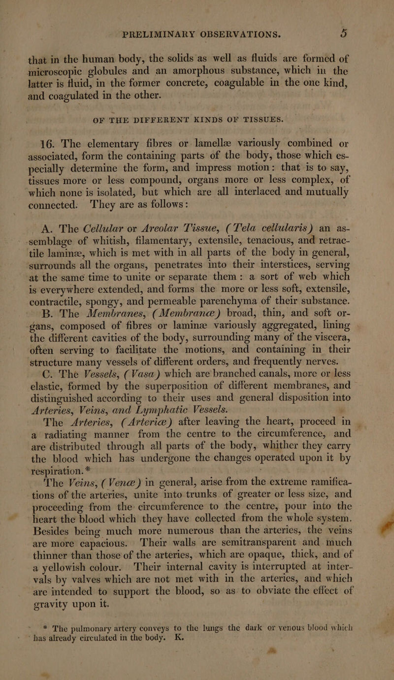 that in the human body, the solids as well as fluids are formed of microscopic globules and an amorphous substance, which in the latter is fluid, in the former concrete, coagulable in the one kind, and coagulated in the other. OF THE DIFFERENT KINDS OF TISSUES. 16. The elementary fibres or lamellæ variously combined or associated, form the containing parts of the body, those which es- pecially determine the form, and impress motion: that is to say, tissues more or less compound, organs more or less complex, of which none is isolated, but which are all interlaced and mutually connected: They are as follows: | | A. The Cellular or Areolar Tissue, (Tela celiularis) an as- -semblage of whitish, filamentary, extensile, tenacious, and retrac- tile laminæ, which is met with in all parts of the body in general, ‘surrounds all the organs, penetrates into their interstices, serving at the same time to unite or separate them: a sort of web which is everywhere extended, and forms the more or less soft, extensile, contractile, spongy, and permeable parenchyma of their substance. B. The Membranes, (Membrane) broad, thin, and soft or- -gans, composed of fibres or laminz variously aggregated, lining the different cavities of the body, surrounding many of the viscera, often serving to facilitate the motions, and containing in their structure many vessels of different orders, and frequently nerves. C. The Vessels, ( Vasa.) which are branched canals, more or less elastic, formed by the superposition of different membranes, and distinguished according to their uses and general disposition into Arteries, Veins, and Lymphatic Vessels. The Arteries, (Arteria) after leaving the heart, proceed in | a radiating manner from the centre to the circumference, and are distributed through all parts of the body, whither they carry the blood which has undergone the changes operated upon it by respiration. * | The Veins, (Venæ) in general, arise from the extreme ramifica- tions of the arteries, unite into trunks of greater or less size, and proceeding from the circumference to the centre, pour into the heart the blood which they have collected from the whole system. Besides being much more numerous than the arteries, the veins are more capacious. Their walls are semitransparent and much thinner than those of the arteries, which are opaque, thick, and of a yellowish colour. Their internal cavity is interrupted at inter- vals by valves which are not met with in the arteries, and which are intended to support the blood, so as to obviate the effect of gravity upon it. * The pulmonary artery conveys to the lungs the dark or venous blood which * has already circulated in the body. K, As